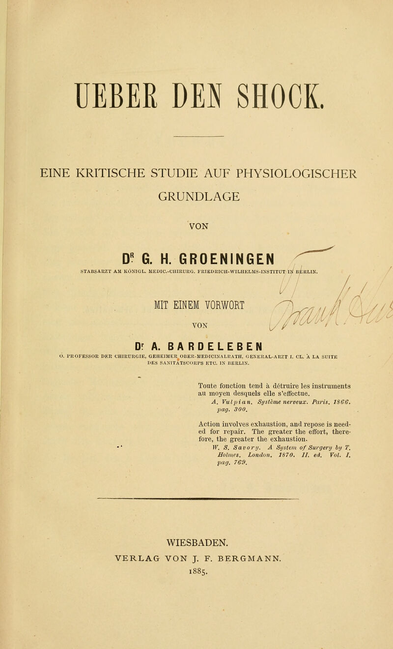 EINE KRITISCHE STUDIE AUF PHYSIOLOGISCHER GRUNDLAGE VON D G. H. GROENINGEN STABSAUZT AM KÖNIGL. MEDIC.-OUIRUKG. l''KIEDiaClI-WILHKLMS-INSTITUT II/ ßtuUN / MIT EINEM VORWORT VON Dr A. BARDELEBEN ü. PROFESSOR DER CHIRURGIE, GEHEIMER OBER-MEDICINALRATH, GENKRAL-ARZT I. CL. A LA SUITE DES SANITÄTSCORPS ETC. IN BERLIN. Toute fonction tend ä d6truire les instruments au moyen desquels eile s'effectue. A. Vulpian. Systeme nerveux. Paris. 1866, pag. 300. Action involves exliaustion, and repose is need- ed for repair. The greater the effort, there- fore, the greater the exhaustion. W. S. Savory. A System of Surgery by T. Holmes. London, 1870, II. ed. Vol. I, pag. 769. WIESBADEN. VERLAG VON J. F. BERGMANN. i88q.