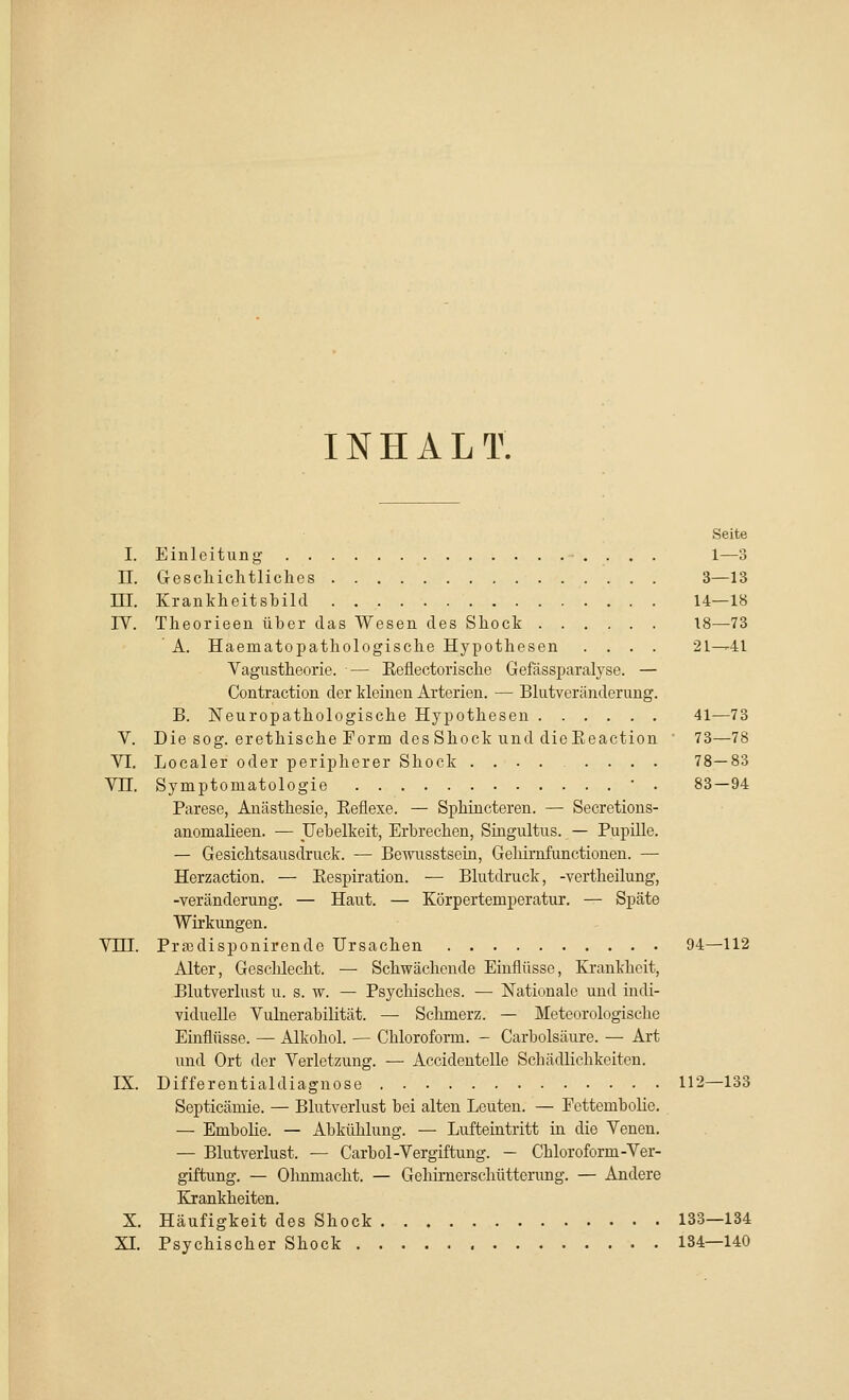 INHALT. Seite I. Einleitung . . . 1—3 II. Geschichtliches 3—13 ni. Krankheitsbild 14—18 IV. Theorieen über das Wesen des Shock 18—73 ' A. Haematopathologische Hypothesen .... 21^41 Vagustheorie. — Eeflectorische Gefässparalyse. — Contraction der kleinen Arterien. — Blutveränderung. B. Neuropathologische Hypothesen 41—73 V. Die sog. erethische Form des Shock und dieEeaction 73—78 VI. Localer oder peripherer Shock .... .... 78—83 Vn. Symptomatologie ' . 83—94 Parese, Anästhesie, Eeflexe. — Sphincteren. — Secretions- anomalieen. — Uebelkeit, Erbrechen, Singultus. — Pupille. — Gesichtsausdruck. — Bewusstsein, Gehimfunctionen. — Herzaction. — Eespiration. — Blutdruck, -vertheilung, -Veränderung. — Haut. — Körpertemperatur. — Späte Wirkungen. Vni. Prajdisponirende Ursachen 94—112 Alter, Geschlecht. — Schwächende Einflüsse, Krankheit, Blutverlust u. s. w. — Psychisches. — Nationale und indi- viduelle Vulnerabilität. — Schmerz. — Meteorologische Einflüsse. — Alkohol. — Chloroform. - Carbolsäure. — Art und Ort der Verletzung. — Accidentelle Schädlichkeiten. IX. Differentialdiagnose 112—133 Septicämie. — Blutverlust bei alten Leuten. — Fettembolie. — Embolie. — Abkühlung. — Lufteintritt in die Venen. — Blutverlust. — Carbol-Vergiftung. - Chloroform-Ver- giftung. — Ohnmacht. — Gehirnerschütterung. — Andere Krankheiten. X. Häufigkeit des Shock 133—134 XI. Psychischer Shock 134—140