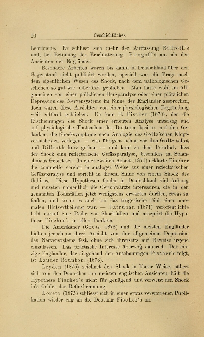 Lehrbiiclie. Er schliest sicli mehr der Auffassung Billroth's und, bei Betonung der Erschütterung, Pirogoff's an, als den Ansichten der Engländer. Besondere Arbeiten waren bis dahin in Deutschland über den Gegenstand nicht publicirt worden, speciell war die Frage nach dem eigentlichen Wesen des Shock, nach dem pathologischen Ge- schehen, so gut wie unberülirt geblieben. Man hatte wohl im All- gemeinen von einer plötzlichen Herzparalyse oder einer plötzlichen Depression des Nervensystems im Sinne der Engländer gesprochen, doch waren diese Ansichten von einer physiologischen Begründung weit entfernt geblieben. Da kam H. Fischer (1870), der die Erscheinungen des Shock einer erneuten Analyse unterzog und auf physiologische Thatsachen des Breiteren basirte, auf den Ge- danken, die Shocksymptome nach Analogie des Goltz'sehen Klopf- versuches zu zerlegen — was übrigens schon vor ihm Goltz selbst und Billroth kurz gethan — und kam zu dem Resultat, dass der Shock eine reflectorische Gefässparalyse, besonders im Splan- chnicus-Gebiet sei. In einer zweiten Arbeit (1871) erklärte Fischer die commotio cerebri in analoger Weise aus einer reflectorischen Gefässparalyse und spricht in diesem Sinne von einem Shock des Gehirns. Diese Hypothesen fanden in Deutschland viel Anhang und mussten namentlich die Gerichtsärzte interessiren, die in den genannten Todesfällen jetzt wenigstens erwarten durften, etwas zu finden, und wenn es auch nur das trügerische Bild einer ano- malen Blutvertheilung war. — Patruban (1871) veröffentlichte bald darauf eine Reihe von Shockfällen und acceptirt die Hypo- these Fischer's in allen Punkten. Die Amerikaner (Gross. 1872) und die meisten Engländer hielten jedoch an ihrer Ansicht von der allgemeinen Depression des Nervensystems fest, ohne sich ihrerseits auf Beweise irgend einzulassen. Das practische Interesse überwog dauernd. Der ein- zige Engländer, der eingehend den Anschauungen Fischer's folgt, ist Länder Brunton. (1873), Leyden (1875) zeichnet den Shock in klarer Weise, nähert sich von den Deutschen am meisten englischen Ansichten, hält die Hypothese Fischer's nicht für genügend und verweist den Shock in's Gebiet der Reflexhemmung. Loreta (1875) schliesst sich in einer etwas verworrenen Publi- kation wieder eng an die Deutung Fischer's an.