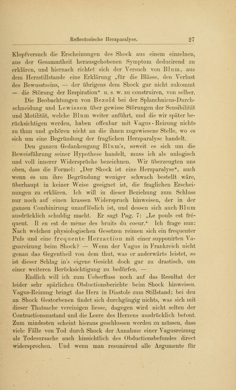 Klopfversucli die Ersclieinmigen des Shock aus einem einzelneu, aus der Gesammtheit herausgeliobenen Symptom deducirend zu erklären, und liiernacli riclitet sich der Versucli von Blum, aus dem Herzstillstande eine Erklärung „für die Blässe, den Verlust des Bewusstseins, — der übrigens dem Shock gar nicht zukommt — die Störung der Respiration u. s. w. zu construiren, von selber. Die Beobachtungen von Bezold bei der Splanchnicus-Durcli- schneiduug und Lewisson über gewisse Störungen der Sensibilität und Motilität, welche Blum weiter anführt, und die wir später be- rücksichtigen werden, haben offenbar mit Vagus-Reizung nichts zu thun und gehören nicht an die ihnen zugewiesene Stelle, wo es sich um eine Begründung der fraglichen Herzparalyse, handelt. Den ganzen Gedankengang Bliim's, soweit es sich imi die Beweisführung seiner Hypothese handelt, muss ich als unlogisch und voll innerer Widersprüche bezeichnen. Wir überzeugten uns oben, dass die Formel: „Der Shock ist eine Herzparalyse, auch wenn es um ihre Begründung weniger schwach bestellt wäre, überhaupt in keiner Weise geeignet ist, die fraghchen Erschei- nungen zu erklären. Ich will in dieser Beziehung zum Schluss nur noch auf einen krassen Widerspruch hinweisen, der in der ganzen Combinirung unauflöslich ist, und dessen sich auch Blum ausdrücklich schuldig macht. Er sagt Pag. 7: .Le pouls est fre- quent. II en est de meme des bruits du coeur. Ich frage nun: Xacli welchen physiologischen Gesetzen reimen sich ein frequenter Puls Und eine frequente Herzaction mit einer supponirten Va- gusreizung beim Shock? — Wenn der Vagus in Frankreich nicht genau das Gegentbeil von dem thut, was er anderwärts leistet, so ist dieser Schlag in's eigene Gesicht doch gar zu drastisch, um einer weiteren Berücksichtigung zu bedürfen, — Endlich will ich zum Ueberfluss noch auf das Resultat der leider sehr spärlichen Obductionsberichte beim Shock hinweisen. Vagus-Reizung bringt das Herz in Diastole zum Stillstand; bei den an Shock Gestorbenen findet sich durchgängig nichts, was sich mit dieser Thatsache vereinigen liesse, dagegen wird nicht selten der Contractionszustand und die Leere des Herzens ausdrücklich betont. Zum mindesten scheint hieraus geschlossen werden zu müssen, dass viele Fälle von Tod durch Shock der Annahme einer Vagusreizung als Todesursache auch hinsichtlich des Obductionsbefundes direct widersprechen. Und wenn man resumirend alle Argumente für
