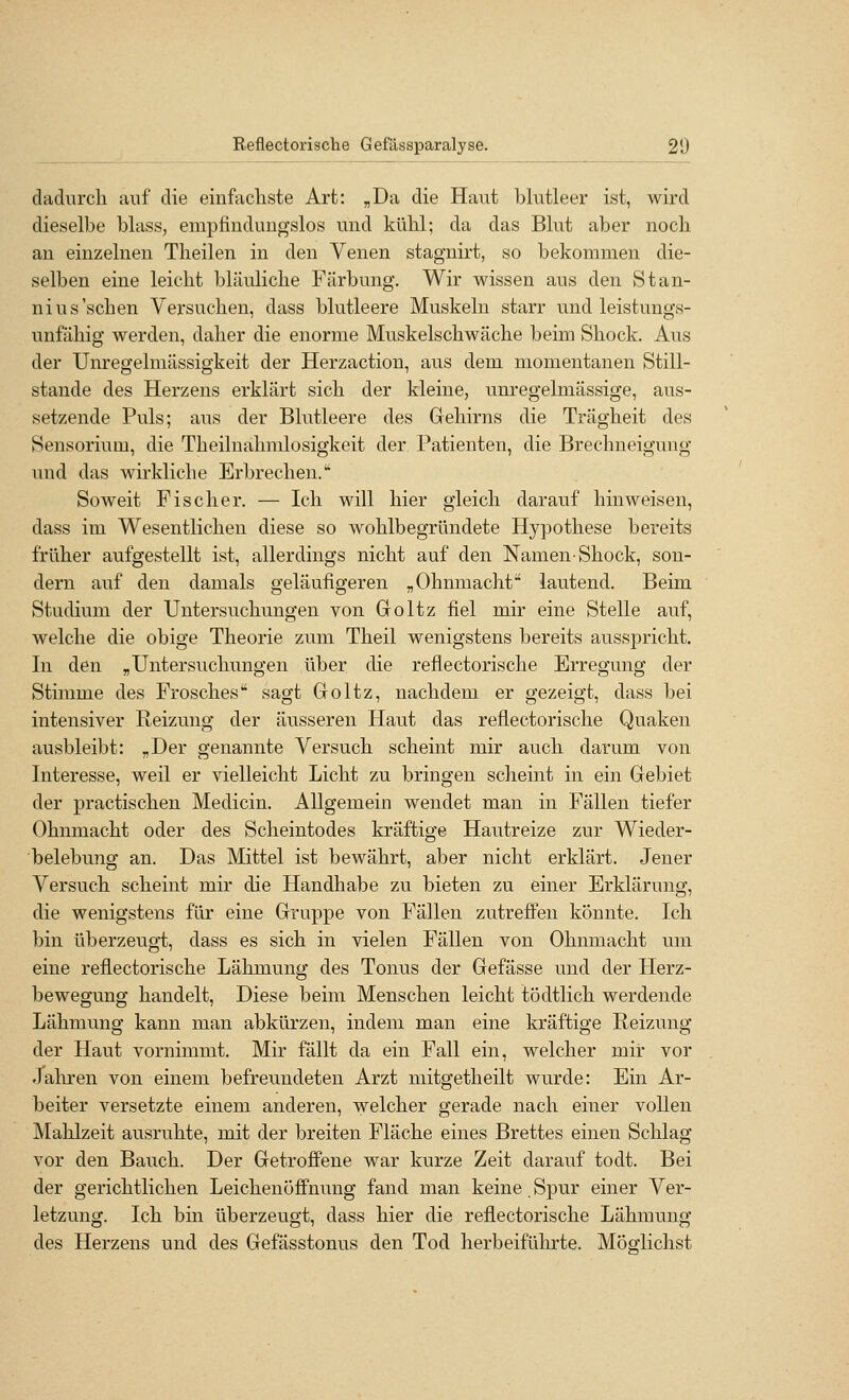 cladurcli auf die einfacliste Art: „Da die Haut blutleer ist, wird dieselbe blass, empfindungslos und kühl; da das Blut aber noch an einzelnen Theilen in den Venen stagnirt, so bekommen die- selben eine leicht bläuliche Färbung. Wir wissen aus den Stan- niUS'sehen Versuchen, dass blutleere Muskeln starr und leistungs- unfähig werden, daher die enorme Muskelschwäche beim Shock. Aus der Unregelmässigkeit der Herzaction, aus dem momentanen Still- stande des Herzens erklärt sich der kleine, unregelmässige, aus- setzende Puls; aus der Blutleere des Gehirns die Trägheit des Sensorium, die Theilnahmlosigkeit der Patienten, die Brechneigung und das wirkliche Erbrechen.'' Soweit Fischer. — Ich will hier gleich darauf hinweisen, dass im Wesentlichen diese so wohlbegründete Hypothese bereits früher aufgestellt ist, allerdings nicht auf den Namen^ Shock, son- dern auf den damals geläufigeren „Ohnmacht lautend. Beim Studium der Untersuchungen von Goltz fiel mir eine Stelle auf, welche die obige Theorie zum Theil wenigstens bereits ausspricht. In den „Untersuchungen über die reflectorische Erregung der Stimme des Frosches sagt Goltz, nachdem er gezeigt, dass bei intensiver Reizung der äusseren Haut das reflectorische Quaken ausbleibt: „Der genannte Versuch scheint mir auch darum von Interesse, weil er vielleicht Licht zu bringen scheint in ein Gebiet der practischen Medicin. Allgemein wendet man in Fällen tiefer Ohnmacht oder des Scheintodes kräftige Hautreize zur Wieder- belebung an. Das Mittel ist bewährt, aber nicht erklärt. Jener Versuch scheint mir die Handhabe zu bieten zu einer Erklärung, die wenigstens für eine Gruppe von Fällen zutreffen könnte. Ich bin überzeugt, dass es sich in vielen Fällen von Ohnmacht um eine reflectorische Lähmung des Tonus der Gefässe und der Herz- bewegung handelt. Diese beim Menschen leicht tödtlich werdende Lähmung kann man abkürzen, indem man eine kräftige Reizung der Haut vornimmt. Mir fällt da ein Fall ein, welcher mir vor Jahren von einem befreundeten Arzt mitgetheilt wurde: Ein Ar- beiter versetzte einem anderen, welcher gerade nach einer vollen Mahlzeit ausruhte, mit der breiten Fläche eines Brettes einen Schlag vor den Bauch. Der Getroffene war kurze Zeit darauf todt. Bei der gerichtlichen Leichenöffnung fand man keine. Spur einer Ver- letzung. Ich bin überzeugt, dass hier die reflectorische Lähmung des Herzens und des Gefässtonus den Tod herbeiführte. Möglichst