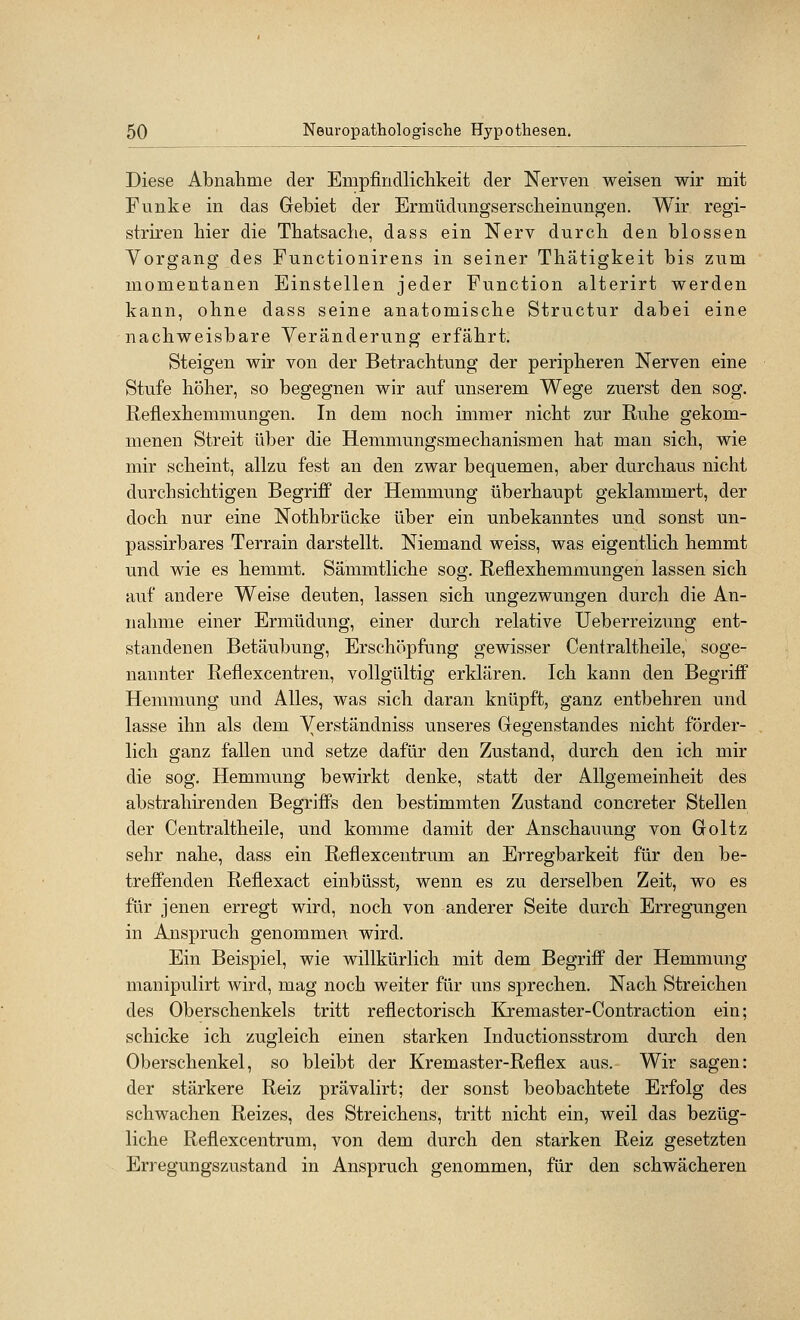 Diese Abnahme der Empfindliclikeit der Nerven weisen wir mit Funke in das Gebiet der Ermüdungserscheinungen. Wir regi- striren hier die Tbatsache, dass ein Nerv durch den blossen Vorgang des Functionirens in seiner Thätigkeit bis zum momentanen Einstellen jeder Function alterirt werden kann, ohne dass seine anatomische Structur dabei eine nachweisbare Veränderung erfährt. Steigen wir von der Betrachtung der peripheren Nerven eine Stufe höher, so begegnen wir auf unserem Wege zuerst den sog. Reflexhemmungen. In dem noch immer nicht zur Ruhe gekom- menen Streit über die Hemmungsmechanismen hat man sich, wie mir scheint, allzu fest an den zwar bequemen, aber durchaus nicht durchsichtigen Begriff der Hemmung überhaupt geklammert, der doch nur eine Nothbrücke über ein unbekanntes und sonst un- passirbares Terrain darstellt. Niemand weiss, was eigentlich hemmt und wie es hemmt. Sämmtliche sog. Reflexhemmungen lassen sich auf andere Weise deuten, lassen sich ungezwungen durch die An- nahme einer Ermüdung, einer durch relative Ueberreizung ent- standenen Betäubung, Erschöpfung gewisser Centraltheile, soge- nannter Reflexcentren, vollgültig erklären. Ich kann den Begriff Hemmung und Alles, was sich daran knüpft, ganz entbehren und lasse ihn als dem Verständniss unseres Gregenstandes nicht förder- lich ganz fallen und setze dafür den Zustand, durch den ich mir die sog. Hemmung bewirkt denke, statt der Allgemeinheit des abstrahirenden Begriffs den bestimmten Zustand concreter Stellen der Centraltheile, und komme damit der Anschauung von Groltz sehr nahe, dass ein Reflexcentrum an Erregbarkeit für den be- treffenden Reflexact einbüsst, wenn es zu derselben Zeit, wo es für jenen erregt wird, noch von anderer Seite durch Erregungen in Anspruch genommen wird. Ein Beispiel, wie willkürlich mit dem Begriff der Hemmung manipulirt wird, mag noch weiter für uns sprechen. Nach Streichen des Oberschenkels tritt reflectorisch Kremaster-Contraction ein; schicke ich zugleich einen starken Inductionsstrom durch den Oberschenkel, so bleibt der Kremaster-Reflex aus. Wir sagen: der stärkere Reiz prävalirt; der sonst beobachtete Erfolg des schwachen Reizes, des Streichens, tritt nicht ein, weil das bezüg- liche Reflexcentrum, von dem durch den starken Reiz gesetzten Erregungszustand in Anspruch genommen, für den schwächeren