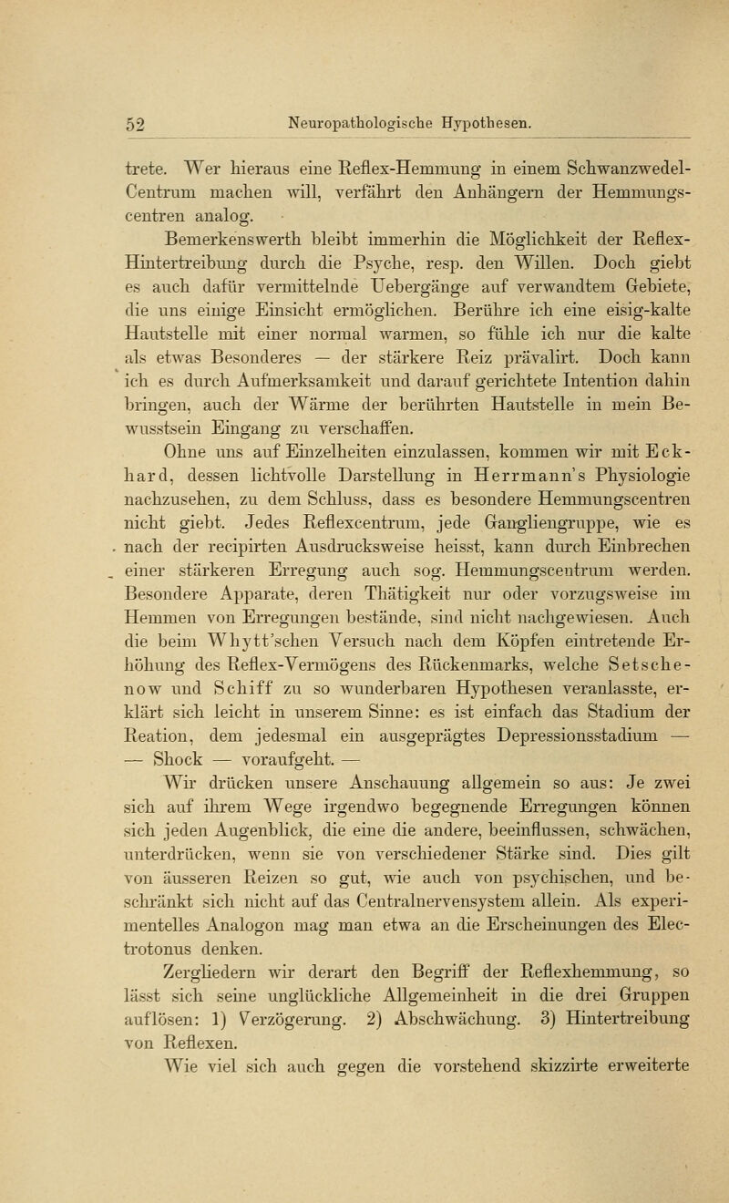 trete. Wer hieraus eine Reflex-Hemmung in einem Scliwanzwedel- Centrum maclien will, verfährt den Anhängern der Hemmungs- centren analog. Bemerkenswerth bleibt immerhin die Möglichkeit der Reflex- Hintertreibung durch die Psyche, resp. den Willen. Doch giebt es auch dafür vermittelnde Uebergänge auf verwandtem Gebiete, die uns einige Einsicht ermöglichen. Berühre ich eine eisig-kalte Hautstelle mit einer normal warmen, so fühle ich nur die kalte als etwas Besonderes — der stärkere Reiz prävalirt. Doch kann ich es durch Aufmerksamkeit und darauf gerichtete Intention dahin bringen, auch der Wärme der berührten Hautstelle in mein Be- wusstsein Eingang zu verschaffen. Ohne uns auf Einzelheiten einzulassen, kommen wir mit Eck- hard, dessen lichtvolle Darstellung in Herrmann's Physiologie nachzusehen, zu dem Schluss, dass es besondere Hemmungscentreu nicht giebt. Jedes Reflexcentrum, jede Gangliengruppe, wie es nach der recipirten Ausdrucksweise heisst, kann durch Einbrechen einer stärkeren Erregung auch sog. Hemmungscentrum werden. Besondere Apparate, deren Thätigkeit nm oder vorzugsweise im Hemmen von Erregungen bestände, sind nicht nachgewiesen. Auch die beim Whytt'schen Versuch nach dem Köpfen eintretende Er- höhung des Reflex-Vermögens des Rückenmarks, welche Setsche- now und Schiff zu so wunderbaren Hypothesen veranlasste, er- klärt sich leicht in unserem Sinne: es ist einfach das Stadium der Reation, dem jedesmal ein ausgeprägtes Depressionsstadium — — Shock — vor auf geht. — Wir drücken unsere Anschauung allgemein so aus: Je zwei sich auf ihrem Wege irgendwo begegnende Erregungen können sich jeden Augenblick, die eine die andere, beeinflussen, schwächen, unterdrücken, wenn sie von verschiedener Stärke sind. Dies gilt von äusseren Reizen so gut, wie auch von psychischen, und be- schränkt sich nicht auf das Ceutralnervensystem allein. Als experi- mentelles Analogon mag man etwa an die Erscheinungen des Elec- trotonus denken. Zerghedern wir derart den Begriff der Reflexhemmung, so lässt sich seine unglückliche Allgemeinheit in die drei Gruppen auflösen: 1) V^erzögerung. 2) Abschwächung. 3) Hintertreibung von Reflexen. Wie viel sich auch gegen die vorstehend skizzirte erweiterte