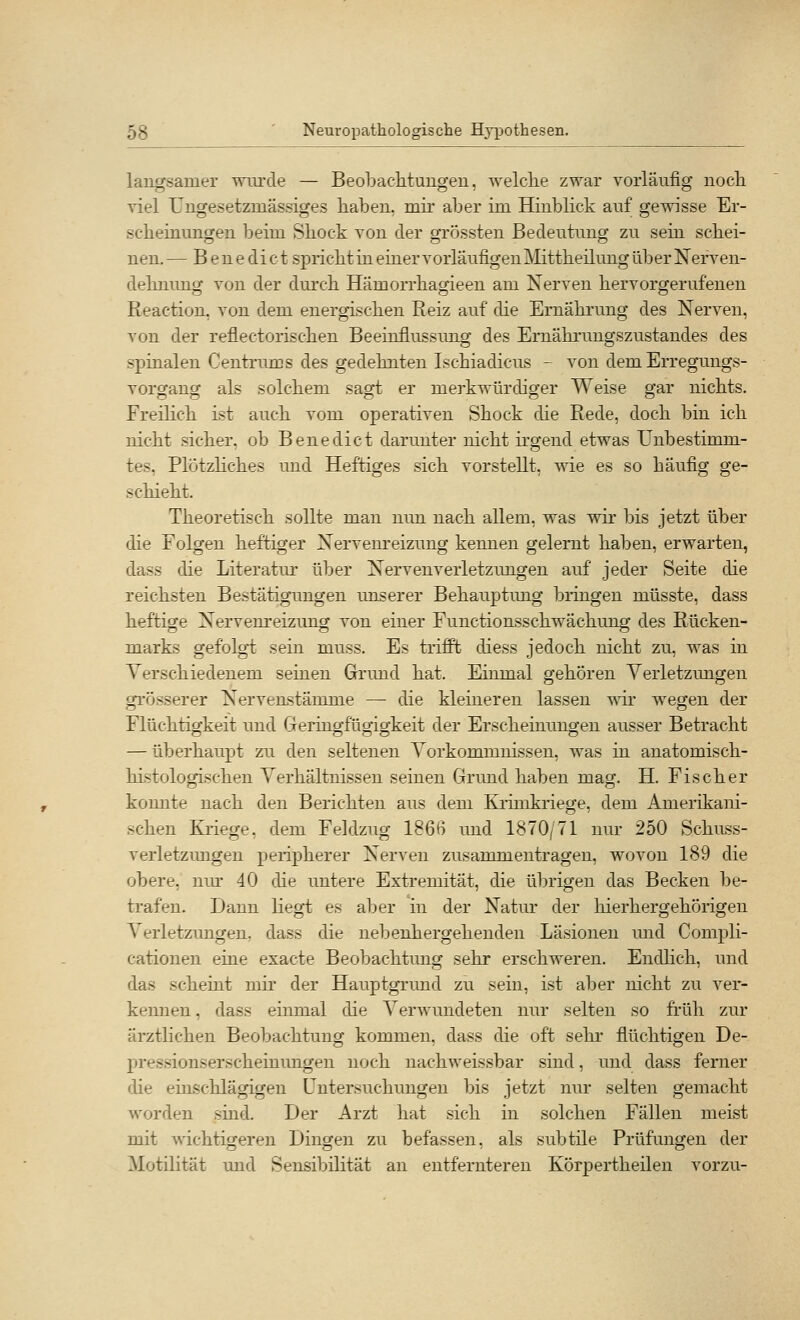 langsamer wurde — Beobaciitungeu, welclie zwar vorläufig noch viel Ungesetzmässiges haben, mh aber im Hinblick auf gewisse Er- scheinungen beim Shock von der grössten Bedeutung zu sein schei- nen. — Benedict spricht in einer vorläufigen Mittheilung über Nerven- dehnung von der dm'ch Hämorrhagieen am Nerven hervorgerufenen Reaction, von dem energischen Reiz auf die Ernährung des Nerven, von der reflectorischen Beeinflussung des Ernährungszustandes des spinalen Centrums des gedehnten Ischiadicus - von dem Erregungs- vorgang als solchem sagt er merkwürdiger Weise gar nichts. Freilich ist auch vom operativen Shock die Rede, doch bin ich nicht sicher, ob Benedict darunter nicht irgend etwas Unbestimm- tes, Plötzhches und Heftiges sich vorstellt, wie es so häufig ge- schieht. Theoretisch sollte man nun nach allem, was wir bis jetzt über die Folgen heftiger Nervem*eizung kennen gelernt haben, erwarten, dass die Literatm' über Nervenverletzungen auf jeder Seite die reichsten Bestätigungen unserer Behauptimg bringen müsste, dass heftige Nervenreizmig von einer Functionsschwächung des Rücken- marks gefolgt sein muss. Es trifft diess jedoch nicht zu, was in Verschiedenem seinen Grund hat. Einmal gehören Verletzmigen grösserer Nervenstämme — die kleineren lassen T^dr wegen der Flüchtiorkeit und Gerincrfümo-keit der Erscheinuno;en ausser Betracht — überhaupt zu den seltenen Vorkommnissen, was in anatomisch- histologischen Verhältnissen seinen Grund haben mag. H. Fischer konnte nach den Berichten aus dem Krimkriege, dem Amerikani- schen Kriege, dem Feldzug 1866 und 1870/71 nur 250 Schuss- verletzungen peripherer Nerven zusammentragen, wovon 189 die obere, nur 40 die untere Extremität, die übrigen das Becken be- trafen. Dann liegt es aber in der Natur der hierhergehörigen Verletzimgen, dass die nebenhergehenden Läsionen und Compli- cationen eine exacte Beobachtimg sehr erschweren. Endlich, und das scheint mir der Hauptgrund zu sein, ist aber nicht zu ver- kennen , dass einmal die Verwundeten nur selten so früh zur ärztlichen Beobachtung kommen, dass die oft sehr flüchtigen De- pressiouserscheinungen noch nachweissbar sind, und dass ferner die einschlägigen Untersuchungen bis jetzt nur selten gemacht worden sind. Der Arzt hat sich in solchen Fällen meist mit wichtigeren Dingen zu befassen, als subtile Prüfungen der Motilität und Sensibilität an entfernteren Körpertheilen vorzu-