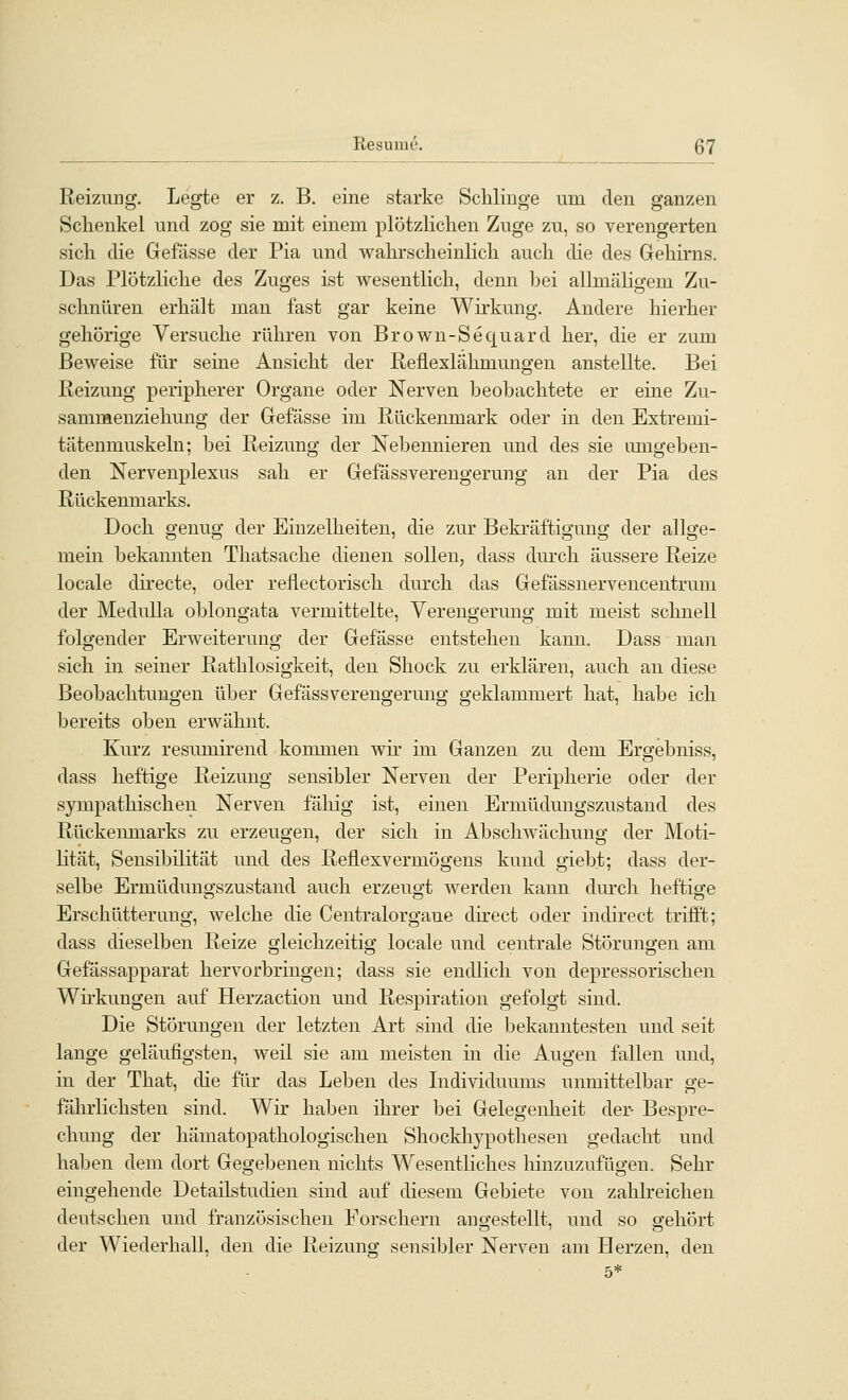 Reizung. Legte er z. B. eine starke Schlinge um den ganzen Schenkel und zog sie mit einem plötzlichen Zuge zu, so verengerten sich die Gefässe der Pia und wahrscheinlich auch die des Gehirns. Das Plötzliche des Zuges ist wesentlich, denn bei allmäligem Zu- schnüren erhält man fast gar keine Wirkung. Andere hierher gehörige Versuche rühren von Brown-Sequard her, die er zum Beweise für seine Ansicht der Reflexlähmungen anstellte. Bei Reizung peripherer Organe oder Nerven beobachtete er eine Zu- sammenziehung der Gefässe im Rückenmark oder in den Extremi- tätenmuskeln; bei Reizung der Nebennieren und des sie umgeben- den Nervenplexus sah er Gefässverengerung an der Pia des Rückenmarks. Doch genug der Einzelheiten, die zur Bekräftigung der allge- mein bekannten Thatsache dienen sollen, dass durch äussere Reize locale directe, oder reflectorisch durch das Gefassnervencentrum der MeduUa oblongata vermittelte, Verengerung mit meist schnell folgender Erweiterung der Gefässe entstehen kann. Dass man sich in seiner Rathlosigkeit, den Shock zu erklären, auch an diese Beobachtungen über Gefässverengerung geklammert hat, habe ich bereits oben erwähnt. Kurz resumirend kommen wir im Ganzen zu dem Ergebniss, dass heftige Reizung sensibler Nerven der Peripherie oder der sympathischen Nerven fähig ist, einen Ermüdungszustand des Rückeiunarks zu erzeugen, der sich in Abschwächung der Moti- lität, Sensibilität und des Reflexvermögens kund giebt; dass der- selbe Ermüdungszustand auch erzeugt werden kann durch heftige Erschütterung, welche die Ceutralorgaue direct oder indirect trifft; dass dieselben Reize gleichzeitig locale und centrale Störungen am Gefässapparat hervorbringen; dass sie endlich von depressorischen Wu'kungen auf Herzaction und Respiration gefolgt sind. Die Störungen der letzten Art sind die bekanntesten und seit lange geläufigsten, weil sie am meisten in die Augen fallen und, in der That, die für das Leben des Lidividuums unmittelbar ge- fährlichsten sind. Wir haben ihrer bei Gelegenheit der- Bespre- chung der hämatopathologischen Shockhypothesen gedacht und haben dem dort Gegebenen nichts W^esentliches hinzuzufügen. Sehr eingehende Detailstudieu sind auf diesem Gebiete von zahbeichen deutschen und französischen Forschern augestellt, und so gehört der Wiederhall, den die Reizung sensibler Nerven am Herzen, den 5*