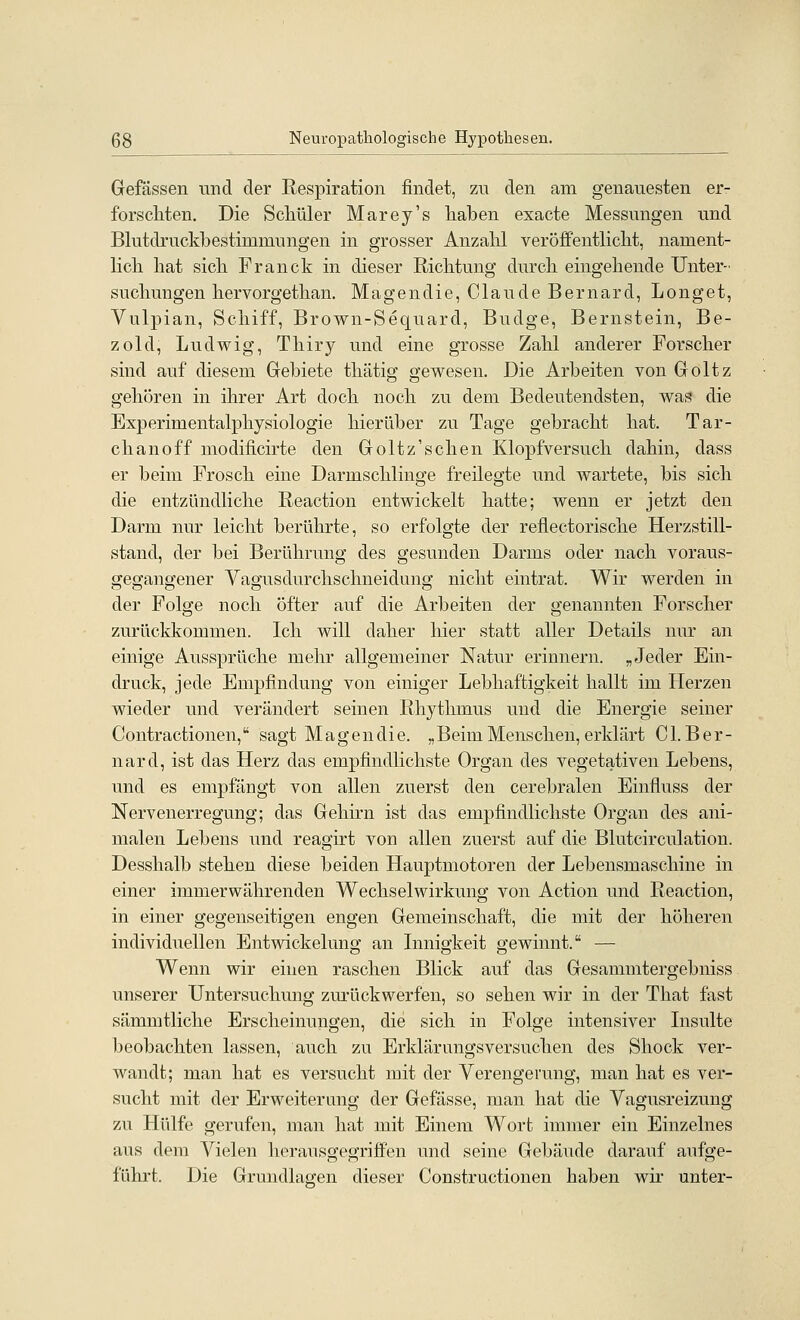 Gefässen und der Respiration findet, zn den am genauesten er- forscMen. Die Scliüler Marey's haben exacte Messungen und Blutdrucklbestimmungen in grosser Anzalil veröffentlicht, nament- licli hat sich Franck in dieser Richtung durch eingehende Unter- suchungen hervorgethan. Magen die, Claude Bernard, Longet, Vulpian, Schiff, Brown-Sequard, Budge, Bernstein, Be- zold, Ludwig, Thiry und eine grosse Zahl anderer Forscher sind auf diesem Glebiete thätig gewesen. Die Arbeiten von Goltz gehören in ihrer Art doch noch zu dem Bedeutendsten, was die Experimentalphysiologie hierüber zu Tage gebracht hat. Tar- chanoff modificirte den Goltz'schen Klopf versuch dahin, dass er beim Frosch eine Darmschlinge freilegte und wartete, bis sich die entzündliche Reaction entwickelt hatte; wenn er jetzt den Darm nur leicht berührte, so erfolgte der reflectorische Herzstill- stand, der bei Berührung des gesunden Darms oder nach voraus- gegangener Vagusdurchschneidung nicht eintrat. Wir werden in der Folge noch öfter auf die Arbeiten der genannten Forscher zurückkommen. Ich will daher hier statt aller Details nur an einige Aussprüche mehr allgemeiner Natur erinnern. „Jeder Ein- druck, jede Empfindung von einiger Lebhaftigkeit hallt im Herzen wieder und verändert seinen Rhythmus und die Energie seiner Contractionen, sagt Magen die. „Beim Menschen, erklärt C1. B er- nard, ist das Herz das empfindlichste Organ des vegetativen Lebens, und es empfängt von allen zuerst den cerebralen Einfluss der Nervenerregung; das Gehirn ist das empfindlichste Organ des ani- malen Lebens und reagirt von allen zuerst auf die Blutcirculation. Desshalb stehen diese beiden Hauptmotoren der Lebensmaschine in einer immerwährenden Wechselwirkung von Action und Reaction, in einer gegenseitigen engen Gemeinschaft, die mit der höheren individuellen Entwickelung an Lmigkeit gewinnt. — Wenn wir einen raschen Blick auf das Gesammtergebniss unserer Untersuchung zm-ückwerfen, so sehen wir in der That fast sämmtliche Erscheinungen, die sich in Folge intensiver Lisulte beobachten lassen, auch zu Erklärungsversuchen des Shock ver- wandt; man hat es versucht mit der Verengerung, man hat es ver- sucht mit der Erweiterung der Gefässe, man hat die Vagusreizung zu Hülfe gerufen, man hat mit Einem Wort immer ein Einzelnes aus dem Vielen herausgegriffen und seine Gebäude darauf aufge- führt. Die Grundlagen dieser Constructionen haben wir unter-