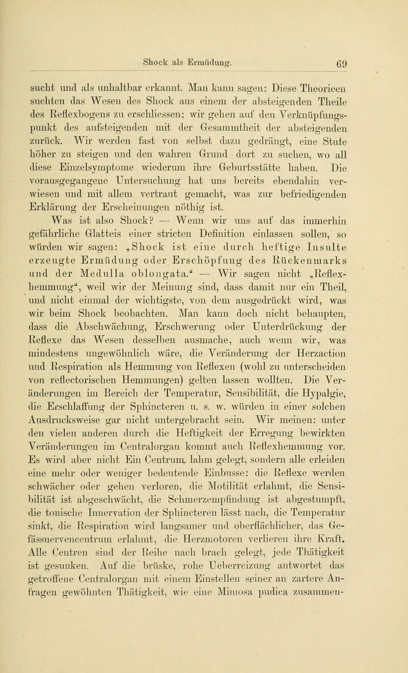Shock als Ei'müclun<T. ß9 sucht und als unlialtbar erkannt. Man kann sagen: Diese Tlieorieen siicliten das Wesen des Sliock ans einem der absteigenden Tlieile des ßeflexbogens zn erscliliessen; wir geben anf den Verknüpfnngs- punkt des anfsteigenden mit der Gesammtheit der absteigenden zurück. Wir werden fast von selbst dazu gedrängt, eine Stufe höher zu steigen nnd den waliren Grund dort zu suchen, wo all diese Einzelsymptome wiederum ihre Geburtsstätte haben. Die vorausgegangene Untersuchung hat uns bereits ebendahin ver- wiesen und mit allem vertraut gemacht, was znr befriedigenden Erklärung der Erscheinungen nöthig ist. Was ist also Shock? — Wenn wir uns auf das immerhin gefährliche Glatteis einer stricten Definition einlassen sollen, so würden wir sagen: „Shock ist eine durch heftige Insulte erzeugte Ermüdung oder Erschöpfung des Rückenmarks und der Medulla oblongata. — Wir sagen nicht „Reflex- hemmung, weil wir der Meinung sind, dass damit nur ein Theil, und nicht einmal der wichtigste, von dem, ausgedrückt wird, was wir beim Shock beobachten. Man kann doch nicht behaupten, dass die Abschwächung, Erschwerung oder Unterdrückung der Reflexe das Wesen desselben ausmache, auch wenn wir, was mindestens ungewöhnlich wäre, die Veränderung der Herzaction inid Respiration als Hemmung von Reflexen (wohl zu unterscheiden von reflectorischen Hemmungen) gelten lassen wollten. Die Ver- änderungen im Bereich der Temperatur, Sensibilität, die Hypalgie, die Erschlaffung der Sphincteren u. s. w. würden in einer solchen Ausdrucksweise gar nicht untergebracht sein. Wir meinen: unter den vielen anderen durch die Heftigkeit der Erregung bewirkten Veränderungen im Centralorgan kommt auch Reflexhemmung vor. Es wird aber nicht Ein Centrunu lahm gelegt, sondern alle erleiden eine mehr oder weniger bedeutende Einbusse: die Reflexe werden schwächer oder gehen verloren, die Motilität erlahmt, die Sensi- bilität ist abgeschwächt, die Schmerzempfindung ist abgestumpft, die tonische Innervation der Sphincteren lässt nach, die Temperatur sinkt, die Respiration wird langsamer und oberflächlicher, das Ge- fässnervencentrum erlahmt, die Herzmotoren verlieren ihre Kraft. Alle Centren sind der Reihe nach brach gelegt, jede Thätigkeit ist gesunken. Auf die brüske, rohe Ueberreizung antwortet das getroffene Centralorgan mit einem Einstellen seiner an zartere An- fragen gewöhnten Thätigkeit, wie eine Mimosa pudica zusammen-