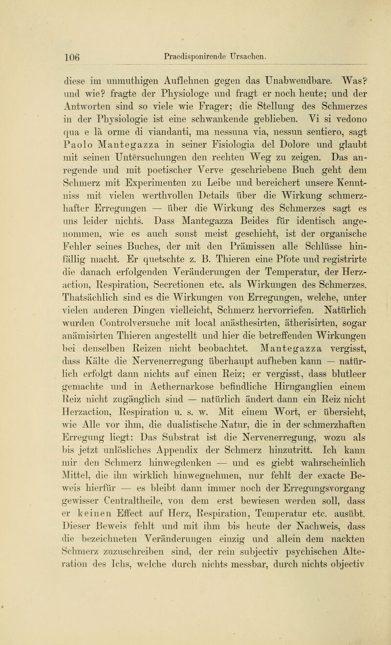 diese im mimutliigeu Aufleimen gegen das Unabwendbare. Was? mid wie? fragte der Physiologe nnd fragt er nocli beute; und der Antworten sind so viele wie Frager; die Stellung des Schmerzes in der Physiologie ist eine schwankende geblieben. Vi si vedono qua e lä orme di viandanti, ma nessuna via, nessun sentiero, sagt Paolo Mantegazza in seiner Fisiologia del Dolore und glaubt mit seinen Untersuchungen den rechten Weg zu zeigen. Das an- regende und mit poetischer Verve geschriebene Buch geht dem Schmerz mit Experimenten zu Leibe und bereichert unsere Kennt- niss mit vielen werthvollen Details über die Wirkung schmerz- hafter Erregungen — über die Wirkung des Schmerzes sagt es ans leider nichts. Dass Mantegazza Beides für identisch ange- nommen, wie es auch sonst meist geschieht, ist der organische Fehler seines Buches, der mit den Prämissen alle Schlüsse hin- fällig macht. Er quetschte z. B. Thieren eine Pfote und registrhte die danach erfolgenden Veränderungen der Temperatur, der Herz- action, Respiration, Secretionen etc. als Wirkungen des Schmerzes. Thatsächlich sind es die Wirkungen von Erregungen, welche, unter vielen anderen Dingen vielleicht, Schmerz hervorriefen. Natürlich wurden Controlversuche mit local anästhesirten, ätherisirten, sogar anämisirten Thieren angestellt und hier die betreffenden Wirkungen bei denselben Reizen nicht beobachtet. Mantegazza vergisst, dass Kälte die Nervenerregung überhaupt aufheben kann — natür- lich erfolgt dann nichts auf einen Reiz; er vergisst, dass blutleer gemachte und in Aethernarkose befindliche Eürnganglien einem Reiz nicht zugänglich sind — natürlich ändert dann ein Reiz nicht Herzaction, Respiration u. s. w. Mit einem Wort, er übersieht, Avie Alle vor ihm, die dualistische Natur, die in der schmerzhaften Erregung liegt: Das Substrat ist die Nervenerregung, wozu als bis jetzt unlösliches Appendix der Schmerz hinzutritt. Ich kann mir den Schmerz hinwegdenken — und es giebt wahrscheinlich Mittel, die ihn wirkhch hinwegnehmen, nur fehlt der exacte Be- weis hierfür — es bleibt dann immer noch der Erregungsvorgang gewisser Centraltheile, von dem erst bewiesen werden soll, dass er keinen Effect auf Herz, Respiration, Temperatur etc. ausübt. Dieser Beweis fehlt und mit ihm bis heute der Nachweis, dass die bezeichneten Veränderungen einzig und allein dem nackten Schmerz zuzuschreiben sind, der rein subjectiv psychischen Alte- ration des Ichs, welche durch nichts messbar, durch nichts objectiv