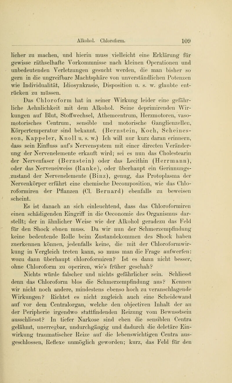 licher zu machen, und hierin muss vielleicht eine Erklärung für gewisse räthselhafte Vorkommnisse nach kleinen Operationen und unbedeutenden Verletzungen gesucht werden, die man bisher so gern in die uugreifbare Machtsphäre von unverständlichen Potenzen wie Individualität, Idiosynkrasie, Disposition u. s. w. glaubte ent- rücken zu müssen. Das Chloroform hat in seiner Wirkung leider eine gefähr- liche Aehnlichkeit mit dem Alkohol. Seine deprimirenden Wir- kungen auf Blut, Stoffwechsel, Athemcentrum, Herzmotoren, vaso- motorisches Centrum, sensible und motorische Ganglienzellen, Körpertemperatur sind bekannt. (Bernstein, Koch, Scheines- son, Kappeier, Kuoll u. s. w.) Ich will nur kurz daran erinnern, dass sein Einfluss auf's Nervensystem mit einer directen Veränder- ung der Nervenelemente erkauft wird; sei es nun das Cholestearin der Nervenfaser (Bernstein) oder das Lecithin (Herrmann), oder das Nerveneiweiss (Ranke), oder überhaupt ein Gerinnungs- zustand der Nervenelemente (Binz), genug, das Protoplasma der Nervenkörper erfährt eine chemische Decomposition, wie das Chlo- roformiren der Pflanzen (Cl. Bernard) ebenfalls zu beweisen scheint. Es ist danach an sich einleuchtend, dass das Chloroformiren einen schädigenden Eingriff in die Oeconomie des Organismus dar- stellt; der in ähnlicher Weise wie der Alkohol geradezu das Feld für den Shock ebnen muss. Da wir nun der Schmerzempfindung keine bedeutende Rolle beim Zustandekommen des Shock haben zuerkennen können, jedenfalls keine, die mit der Chloroform Wir- kung in Vergleich treten kann, so muss man die Frage aufwerfen: wozu dann überhaupt chloroformiren? Ist es dann nicht besser, ohne Chloroform zu operiren, wie's früher geschah? Nichts würde falscher und nichts gefährlicher sein. Schliesst denn das Chloroform blos die Schmerzempfindung aus? Kennen wir nicht noch andere, mindestens ebenso hoch zu veranschlagende Wirkungen? Richtet es nicht zugleich auch eine Scheidewand auf vor dem Centralorgan, welche den objectiven Inhalt der an der Peripherie irgendwo stattfindenden Reizung vom Bewusstsein ausschliesst? In tiefer Narkose sind eben die sensiblen Centra gelähmt, unerregbar, uudmxligängig und dadm'ch die deletäre Ein- wirkung traumatischer Reize auf die lebenswichtigen Centra aus- geschlossen, Reflexe umnöghch geworden; kurz, das Feld für den