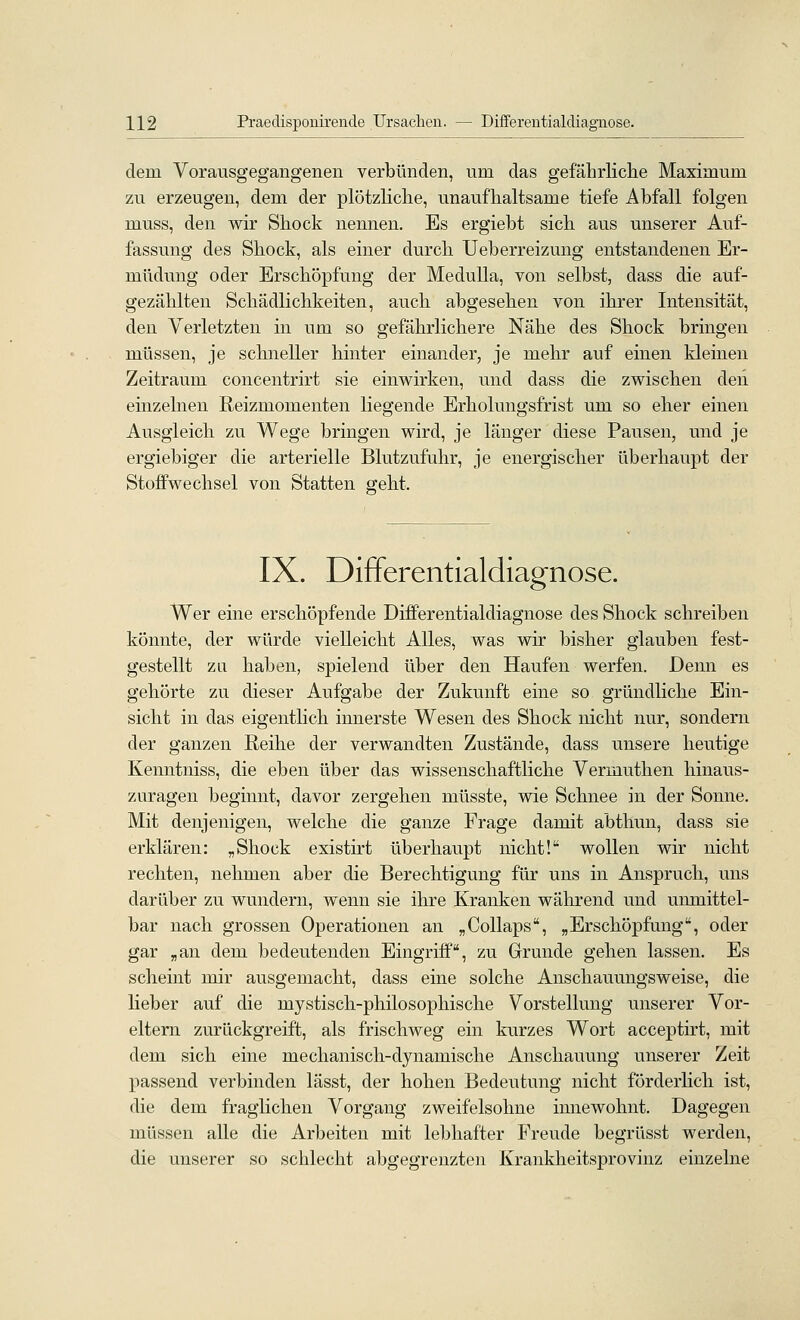 dem Vorausgegangenen verbünden, um das gefährliclie Maximum zu erzeugen, dem der plötzliche, unaufhaltsame tiefe Abfall folgen muss, den wir Shock nennen. Es ergiebt sich aus unserer Auf- fassung des Shock, als einer durch Ueberreizung entstandenen Er- müdung oder Erschöpfung der MeduUa, von selbst, dass die auf- gezählten Schädlichkeiten, auch abgesehen von ihrer Intensität, den Verletzten in um so gefährlichere Nähe des Shock bringen müssen, je schneller hinter einander, je mehr auf einen kleinen Zeitraum concentrirt sie einwirken, und dass die zwischen den einzelnen Reizmomenten liegende Erholungsfrist um so eher einen Ausgleich zu Wege bringen wird, je länger diese Pausen, und je ergiebiger die arterielle Blutzufuhr, je energischer überhaupt der Stoffwechsel von Statten geht. IX. Differentialdiagnose. Wer eine erschöpfende Dififerentialdiagnose des Shock schreiben könnte, der würde vielleicht Alles, was wir bisher glauben fest- gestellt zu haben, spielend über den Haufen werfen. Denn es gehörte zu dieser Aufgabe der Zukunft eine so gründliche Ein- sicht in das eigentlich innerste Wesen des Shock nicht nur, sondern der ganzen Reihe der verwandten Zustände, dass unsere heutige Kenntniss, die eben über das wissenschaftliche Vermuthen hinaus- zuragen beginnt, davor zergehen müsste, wie Schnee in der Sonne. Mit denjenigen, welche die ganze Frage damit abthun, dass sie erklären: „Shock existirt überhaupt nicht! wollen wir nicht rechten, nehmen aber die Berechtigung für uns in Anspruch, uns darüber zu wundern, wenn sie ihre Kranken während und umnittel- bar nach grossen Operationen an „CoUaps, „Erschöpfung, oder gar „an dem bedeutenden Eingriff, zu Grunde gehen lassen. Es scheint mir ausgemacht, dass eine solche Anschauungsweise, die lieber auf die mystisch-philosophische Vorstellung unserer Vor- eltern zurückgreift, als frischweg ein kurzes Wort acceptirt, mit dem sich eine mechanisch-dynamische Anschauung unserer Zeit passend verbinden lässt, der hohen Bedeutung nicht förderhch ist, die dem fraglichen Vorgang zweifelsohne innewohnt. Dagegen müssen alle die Arbeiten mit lebhafter Freude begrüsst werden, die unserer so schlecht abgegrenzten Krankheitsproviuz einzelne