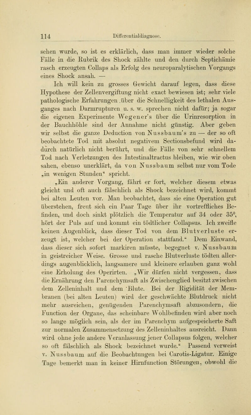 sehen wurde, so ist es erklärlich, dass man immer wieder solche Fälle in die Rubrik des Shock zälilte und den durch Septichämie rasch erzeugten Collaps als Erfolg des neuroparalytischen Vorgangs eines Shock ansah, — Ich will kein zu grosses Gewicht darauf legen, dass diese Hypothese der Zellenvergiftung nicht exact bewiesen ist; sehr viele pathologische Erfahrungen .über die Schnelligkeit des lethalen Aus- ganges nach Darmrupturen u. s. w. sprechen nicht dafür; ja sogar die eigenen Experimente Wegener's über die Urinresorption in der Bauchhöhle sind der Annahme nicht günstig. Aber geben wir selbst die ganze Deduction von Nussbaum's zu — der so oft beobachtete Tod mit absolut negativem Sectionsbefund wird da- durch natürlich nicht berührt, und die Fälle von sehr schnellem Tod nach Verletzungen des Intestinaltractus bleiben, wie wir oben sahen, ebenso unerklärt, da von Nussbaum selbst nur vom Tode „in wenigen Stunden spricht. „Ein anderer Vorgang, fährt er fort, welcher diesem etwas gleicht und oft auch falschlich als Shock bezeichnet wird, kommt bei alten Leuten vor. Man beobachtet, dass sie eine Operation gut überstehen, freut sich ein Paar Tage über ihr vortreffliches Be- finden, mid doch sinkt plötzlich die Temperatur auf 34 oder 35°, hört der Puls auf und kommt ein tödtlicher CoUapsus. Ich zweifle keinen Augenblick, dass dieser Tod von dem Blutverluste er- zeugt ist, welcher bei der Operation stattfand. Dem Einwand, dass dieser sich sofort markhen müsste, begegnet v. Nussbaum in geistreicher Weise. Grosse und rasche Blutverluste tödten aller- dmgs augenblicklich, langsamere und kleinere erlauben ganz wohl eine Erholung des Operirteu. „Wir dürfen nicht vergessen, dass die Ernährung den Parenchymsaft als Zwischenglied besitzt zwischen dem ZeUeninhalt und dem Blute. Bei der Rigidität der Mem- branen (bei alten Leuten) wird der geschwächte Blutdruck nicht mehr ausreichen, genügenden Parenchymsaft abzusondern, die Function der Organe, das scheinbare Wohlbefinden wird aber noch so lange möghch sein, als der im Parenchym aufgespeicherte Saft zur normalen Zusammensetzung des Zelleninhaltes ausreicht. Dann wird ohne jede andere Veranlassung jener CoUapsus folgen, welcher so oft fälschlich als Shock bezeichnet wurde. Passend verweist V. Nussbaum auf die Beobachtungen bei Carotis-Ligatur. Einige Tage bemerkt man in keiner Hirnfunction Störungen, obwohl die