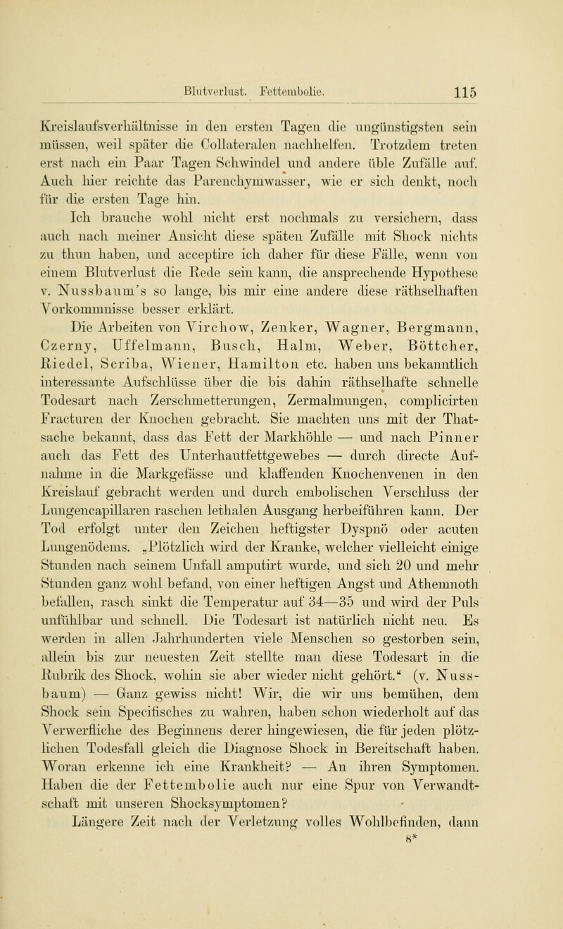 Kreislaufs Verhältnisse in den ersten Tagen die ungünstigsten sein müssen, weil später die Collateralen nachhelfen. Trotzdem treten erst nach ein Paar Tagen Schwindel und andere üble Zufälle auf. Auch hier reichte das Parenchymwasser, wie er sich denkt, noch für die ersten Tage hin. Ich brauche wohl nicht erst nochmals zu versichern, dass auch nach meiner Ansicht diese späten Zufälle mit Shoek nichts zu thun haben, und acceptire ich daher für diese Fälle, wenn von einem Blutverlast die Rede sein kann, die ansprechende Hypothese V. Nussbaum's so lange, bis mir eine andere diese räthselhaften Vorkommnisse besser erklärt. Die Arbeiten von Virchow, Zenker, Wagner, Bergmann, Czerny, Uffelmann, Busch, Halm, Weber, Böttcher, Riedel, Scriba, Wiener, Hamilton etc. haben uns bekanntlich interessante Aufschlüsse über die bis dahin räthselhafte schnelle Todesart nach Zersclmietterungen, Zermalmungen, complicirten Fracturen der Knochen gebracht. Sie machten uns mit der That- sache bekannt, dass das Fett der Markhöhle — und nach P inner auch das Fett des Unterhautfettgewebes — durch directe Auf- nahme in die Markgefässe und klaffenden Knochenvenen in den Kreislauf gebracht werden und durch embolischen Verschluss der LungencapiUaren raschen lethalen Ausgang herbeiführen kann. Der Tod erfolgt unter den Zeichen heftigster Dyspnö oder acuten Lmigenödems. „Plötzlich wird der Kranke, w^elcher vielleicht einige Stunden nach seinem Unfall amputirt wurde, und sich 20 und mehr Stunden ganz wohl befand, von einer heftigen Angst und Athemnoth befallen, rasch sinkt die Temperatur auf '64—35 und wird der Puls unfühlbar imd schnell. Die Todesart ist natürlich nicht neu. Es werden in allen Jahrhunderten viele Menschen so gestorben sein, allein bis zur neuesten Zeit stellte man diese Todesart in die Rubrik des Shock, wohin sie aber wieder nicht gehört. (v. Nuss- baum) — Ganz gewiss nicht! Wir, die wir uns bemühen, dem Shock sein Specifisches zu wahren, haben schon wiederholt auf das Verwerfliche des Beginnens derer hingewiesen, die für jeden plötz- lichen Todesfall gleich die Diagnose Shock in Bereitschaft haben. Woran erkenne ich eine Krankheit? — An ihren Symptomen. Haben die der Fettembolie auch nur eine Spur von Verwandt- schaft mit unseren Shocksymptomen? Längere Zeit nach der Verletzung volles Wohlbefinden, dann 8*