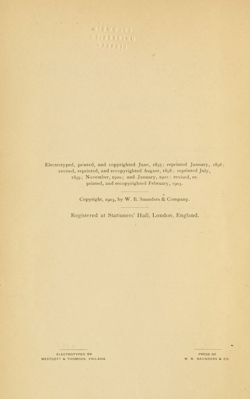 Electrotyped, printed, and copyrighted June, 1&9S ; reprinted January, 1896; revised, reprinted, and recopyrighted August, i8y8 ; reprinted July, i8'99; November, 1900; and January, 1902: revised, re- printed, and recopyrighted February, 1903. Copyright, 1903, by W. B. Saunders & Company. Registered at Stationers' Hall, London, P^ngland. ELtCTHOTVPEO BY PRCSS Or WESTCOTT 1. THOMSON. F-HILAOA W B SAUNOERS k CO.