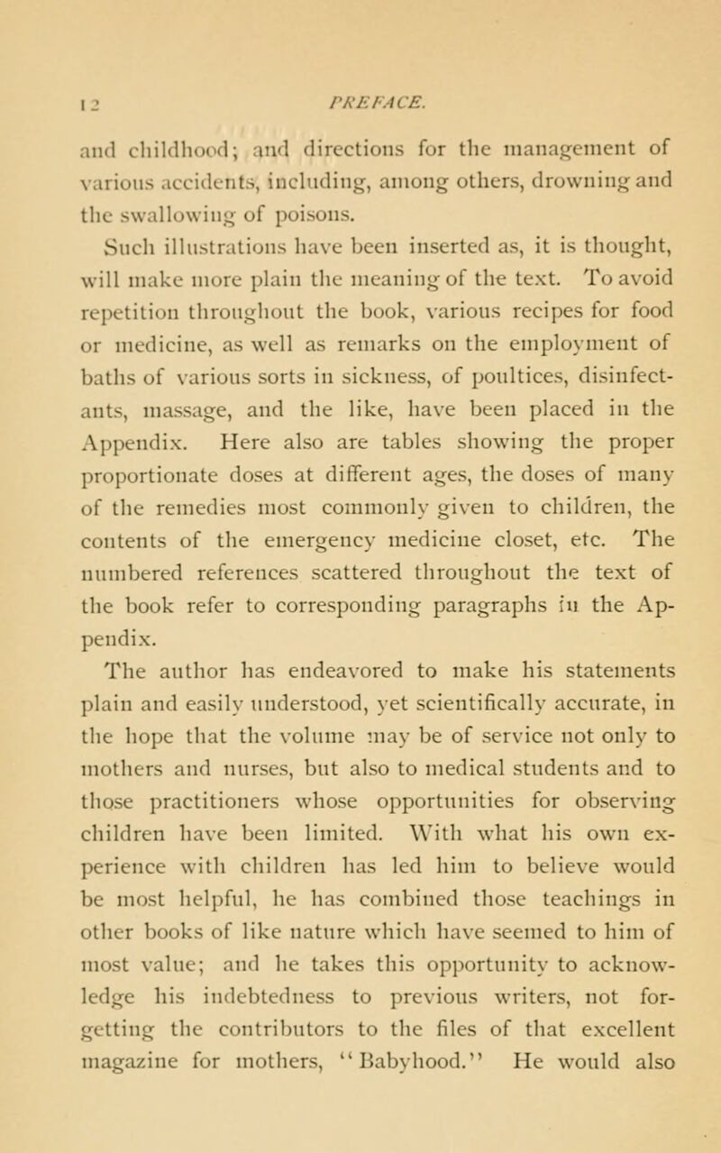 and cliildhood; and directions for the management of various iiccidents, including, among others, drowning and the swallowing of poisons. Such illustrations have been inserted as, it is tliought, will make more plain the meaning of the text. To avoid repetition throughout the book, various recipes for food or medicine, as well as remarks on the employment of baths of various sorts in sickness, of poultices, disinfect- ants, massage, and the like, have been placed in the Appendix. Here also are tables showing the proper proportionate doses at different ages, the doses of many of the remedies most commonly given to children, the contents of the emergency medicine closet, etc. The numbered references scattered throughout the text of the book refer to corresponding paragraphs \\\ the Ap- pendix. The author has endeavored to make his statements plain and easily understood, yet scientifically accurate, in the hope that the volume may be of service not only to mothers and nurses, but also to medical students and to those practitioners whose opportunities for observing children have been limited. With what his own ex- perience with children has led him to believe would be most helpful, he has combined those teachings in other books of like nature which have seemed to him of most value; and he takes this opportunity to acknow- ledge his indebtedness to previous writers, not for- getting the contributors to the files of that excellent magazine for mothers, Babyhood. He would also