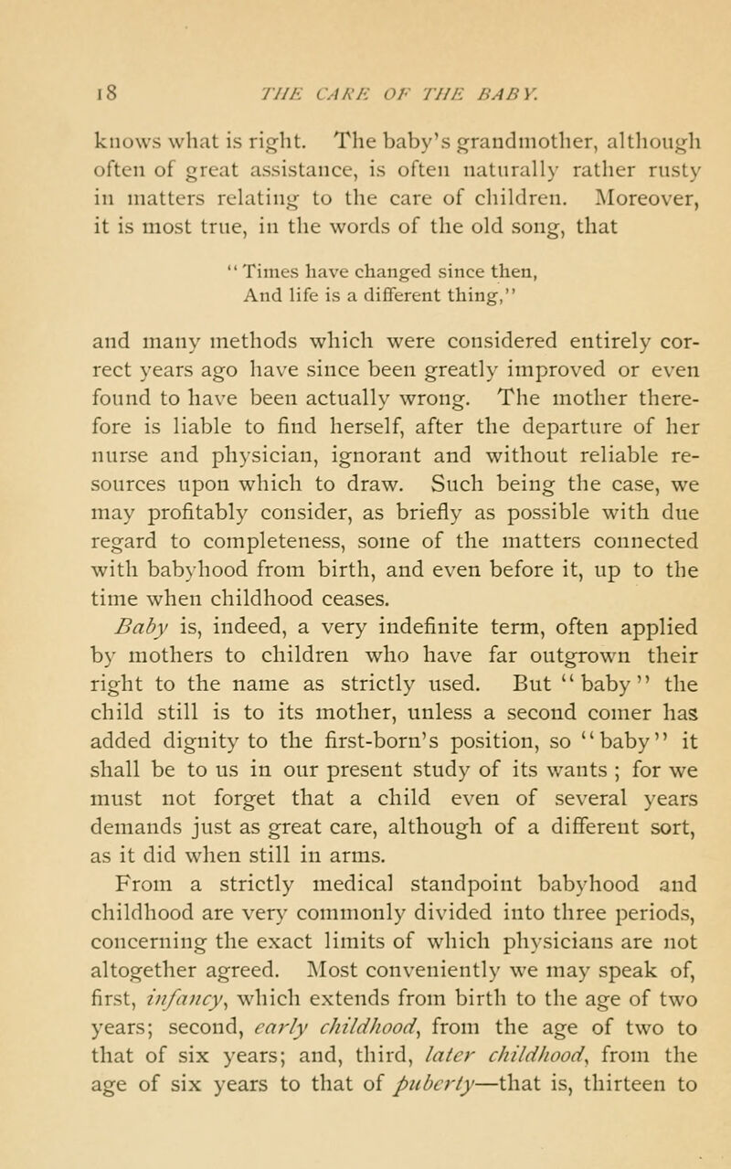 knows what is right. The baby's grandmother, although often of great assistance, is often naturally rather rusty in matters relating to the care of children. ^Moreover, it is most true, in the words of the old song, that Times have changed since then, And life is a diflferent thing, and many methods which were considered entirely cor- rect years ago have since been greatly improved or even found to have been actually wrong. The mother there- fore is liable to find herself, after the departure of her nurse and phjsician, ignorant and without reliable re- sources upon which to draw. Such being the case, we may profitably consider, as briefly as possible with due regard to completeness, some of the matters connected with babyhood from birth, and even before it, up to the time when childhood ceases. Baby is, indeed, a very indefinite term, often applied by mothers to children who have far outgrown their right to the name as strictly used. But baby the child still is to its mother, unless a second comer has added dignity to the first-born's position, so baby it shall be to us in our present study of its wants ; for we must not forget that a child even of several years demands just as great care, although of a different sort, as it did when still in arms. From a strictly medical standpoint babyhood and childhood are very commonly divided into three periods, concerning the exact limits of which physicians are not altogether agreed. Most conveniently we may speak of, first, infancy^ which extends from birth to the age of two years; second, early childhood^ from the age of two to that of six years; and, third, later childhood^ from the age of six years to that of puberty—that is, thirteen to