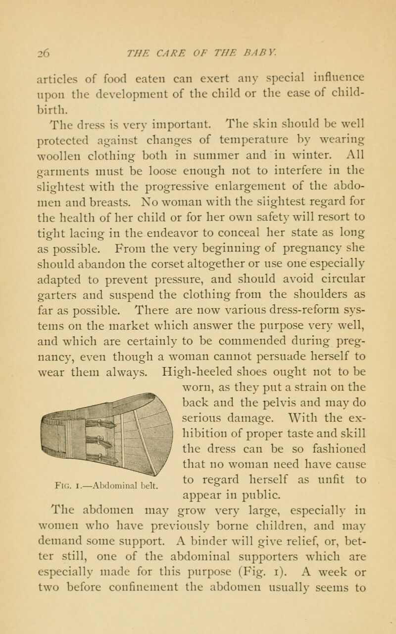 articles of food eaten can exert any special inflnence upon tlie development of the child or the ease of child- birth. The dress is very important. Tlie skin should be well protected against changes of temperature by wearing woollen clothing both in summer and in winter. All garments must be loose enough not to interfere in the slightest with the progressive enlargement of the abdo- men and breasts. No woman with the slightest regard for the health of her child or for her own safety will resort to tight lacing in the endeavor to conceal her state as long as possible. From the very beginning of pregnancy she should abandon the corset altogether or use one especially adapted to prevent pressure, and should avoid circular garters and suspend the clothing from the shoulders as far as possible. There are now various dress-reform sys- tems on the market which answer the purpose very well, and which are certainly to be commended during preg- nancy, even though a woman cannot persuade herself to wear them always. High-heeled shoes ought not to be worn, as they put a strain on the \ back and the pelvis and may do ^ serious damage. With the ex- , hibition of proper taste and skill / the dress can be so fashioned / that no woman need have cause „ ., , , / to regard herself as unfit to Fig. I.—Alxloni.i.ai <,^,i. '^ appear in public. The abdomen may grow very large, especially in women who have previously borne children, and may demand some support. A binder will give relief, or, bet- ter still, one of the abdominal supporters which are especially made for this purpose (Fig. i). A week or two before confinement the abdomen usually seems to