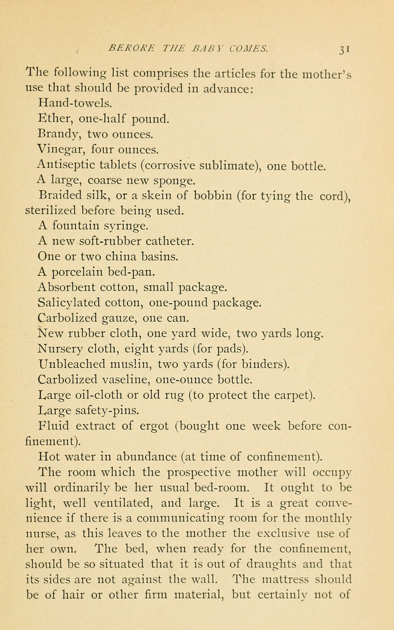 The following list comprises the articles for the mother's use that should be provided in advance: Hand-towels. Ether, one-half pound. Brandy, two ounces. Vinegar, four ounces. Antiseptic tablets (corrosive sublimate), one bottle. A large, coarse new sponge. Braided silk, or a skein of bobbin (for tying the cord), sterilized before being used. A fountain syringe. A new soft-rubber catheter. One or two china basins. A porcelain bed-pan. Absorbent cotton, small package. Salicylated cotton, one-pound package. Carbolized gauze, one can. New rubber cloth, one yard wide, two yards long. Nursery cloth, eight yards (for pads). Unbleached muslin, two yards (for binders). Carbolized vaseline, one-ounce bottle. Large oil-cloth or old rug (to protect the carpet). Large safety-pins. Fluid extract of ergot (bought one week before con- finement). Hot water in abundance (at time of confinement). The room which the prospective mother will occupy will ordinarily be her usual bed-room. It ought to be light, well ventilated, and large. It is a great conve- nience if there is a communicating room for the monthly nurse, as this leaves to the mother the exclusive use of her own. The bed, when ready for the confinement, should be so situated that it is out of draughts and that its sides are not against the wall. The mattress should be of hair or other firm material, but certainlv not of