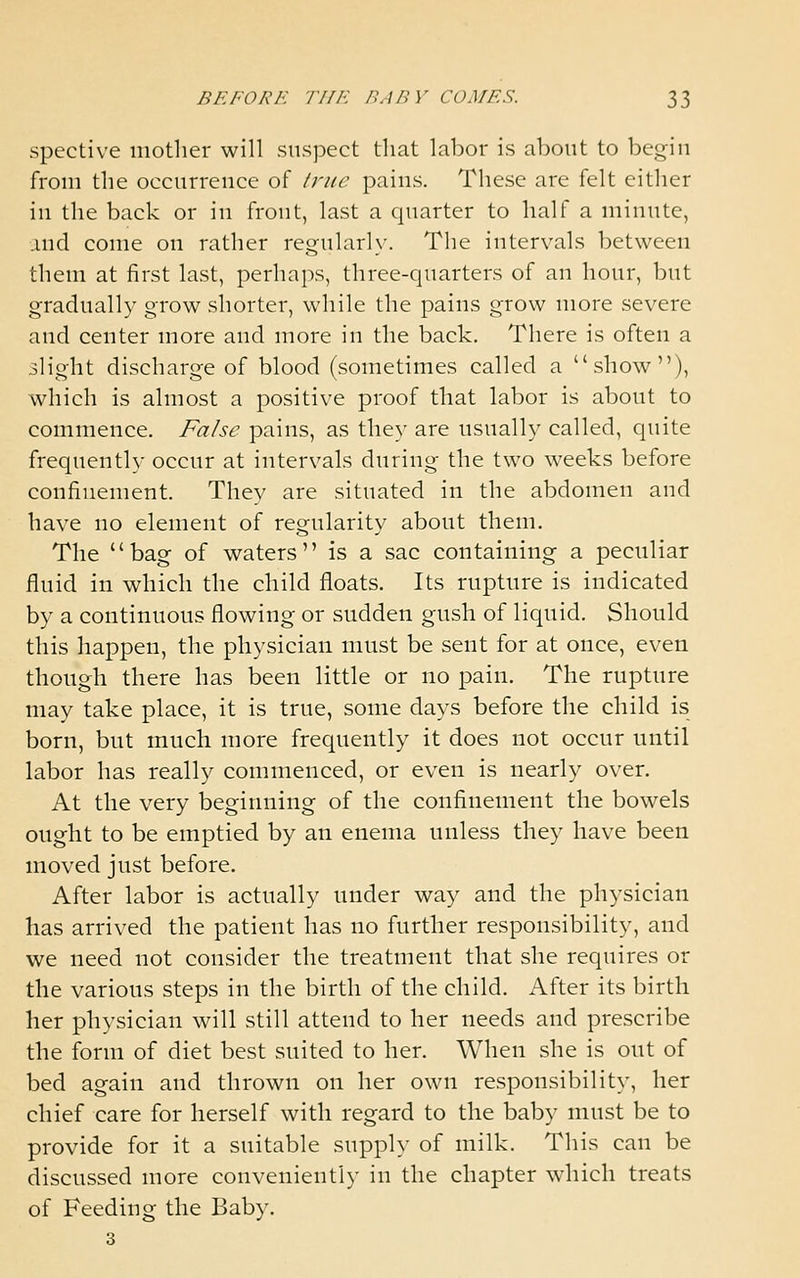 spective mother will suspect that labor is about to begin from the occurrence of Iriic pains. These are felt either in the back or in front, last a quarter to half a minute, .uid come on rather reg;ularl\'. The intervals between them at first last, perhaps, three-quarters of an hour, but gradually grow shorter, while the pains grow more severe and center more and more in the back. There is often a ilight discharge of blood (sometimes called a show), which is almost a positive proof that labor is about to commence. False pains, as they are usually called, quite frequently occur at intervals during the two weeks before confinement. They are situated in the abdomen and have no element of regularity about them. The bag of waters is a sac containing a peculiar fluid in which the child floats. Its rupture is indicated by a continuous flowing or sudden gush of liquid. Should this happen, the physician must be sent for at once, even though there has been little or no pain. The rupture may take place, it is true, some days before the child is born, but much more frequently it does not occur until labor has really commenced, or even is nearly over. At the very beginning of the confinement the bowels ought to be emptied by an enema unless they have been moved just before. After labor is actually under way and the physician has arrived the patient has no further responsibility, and we need not consider the treatment that she requires or the various steps in the birth of the child. After its birth her physician will still attend to her needs and prescribe the form of diet best suited to her. When she is out of bed again and thrown on her own responsibility, her chief care for herself with regard to the baby must be to provide for it a suitable supply of milk. This can be discussed more conveniently in the chapter which treats of Feeding the Baby. 3