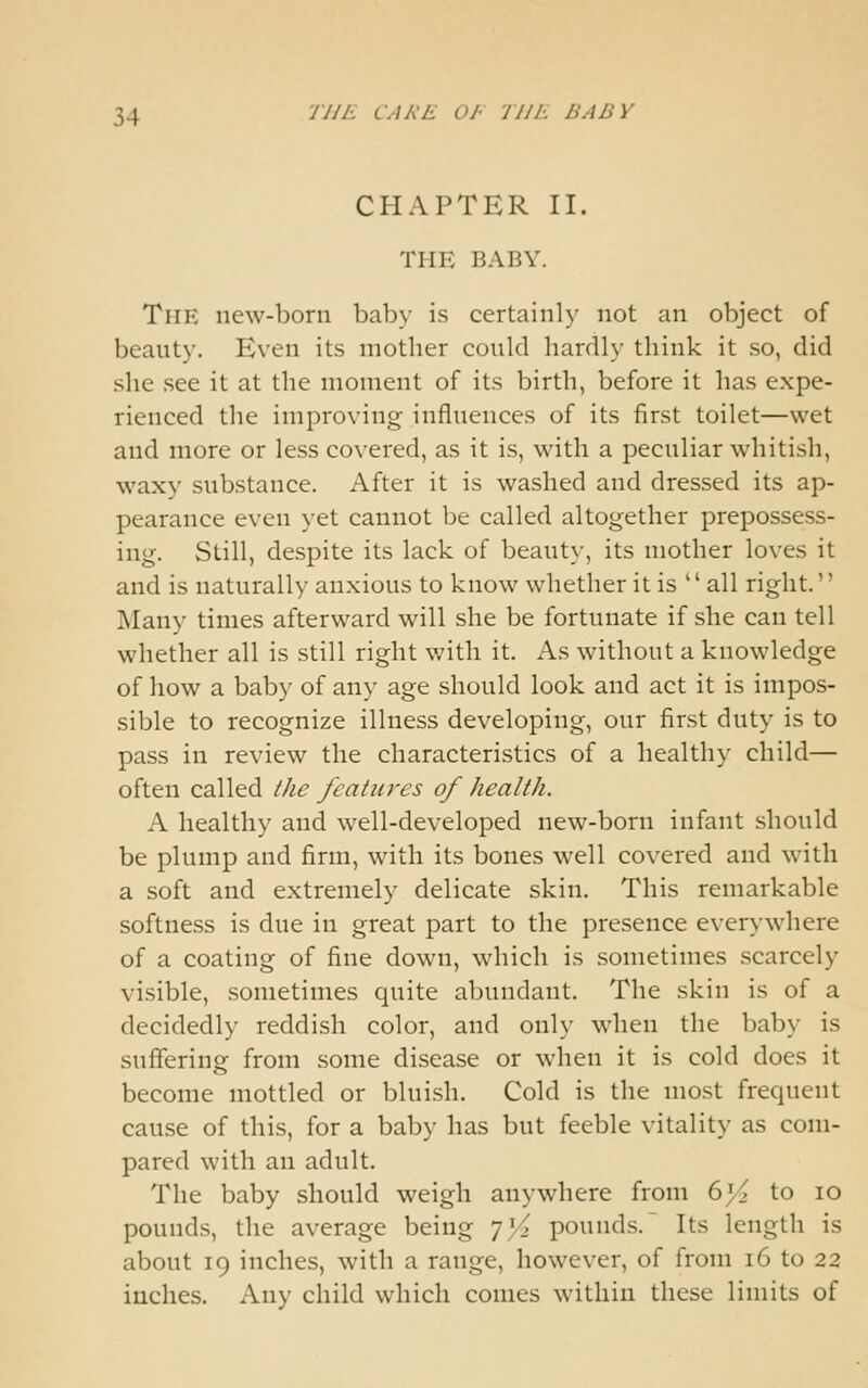 CHAPTER II. THE BABY. The new-born baby is certainly not an object of beauty. Even its mother could hardly think it so, did she see it at the moment of its birth, before it has expe- rienced the improving influences of its first toilet—wet and more or less covered, as it is, with a peculiar whitish, waxy substance. After it is washed and dressed its ap- pearance even yet cannot be called altogether prepossess- ing. Still, despite its lack of beauty, its mother loves it and is naturally anxious to know whether it is  all right.'' ]\Iany times afterward will she be fortunate if she can tell whether all is still right v/itli it. As without a knowledge of how a baby of any age should look and act it is impos- sible to recognize illness developing, our first duty is to pass in review the characteristics of a healthy child— often called the features of health. A healthy and well-developed new-born infant should be plump and firm, with its bones well covered and with a soft and extremely delicate skin. This remarkable softness is due in great part to the presence everywhere of a coating of fine down, which is sometimes scarcely visible, sometimes quite abundant. The skin is of a decidedly reddish color, and only when the baby is suffering from some disease or when it is cold does it become mottled or bluish. Cold is the most frequent cause of this, for a baby has but feeble vitality as com- pared with an adult. The baby should weigh anywhere from 6i< to lo pounds, the average being 'jYz pounds.' Its length is about 19 inches, with a range, however, of from 16 to 22 inches. Any child which conies within these limits of