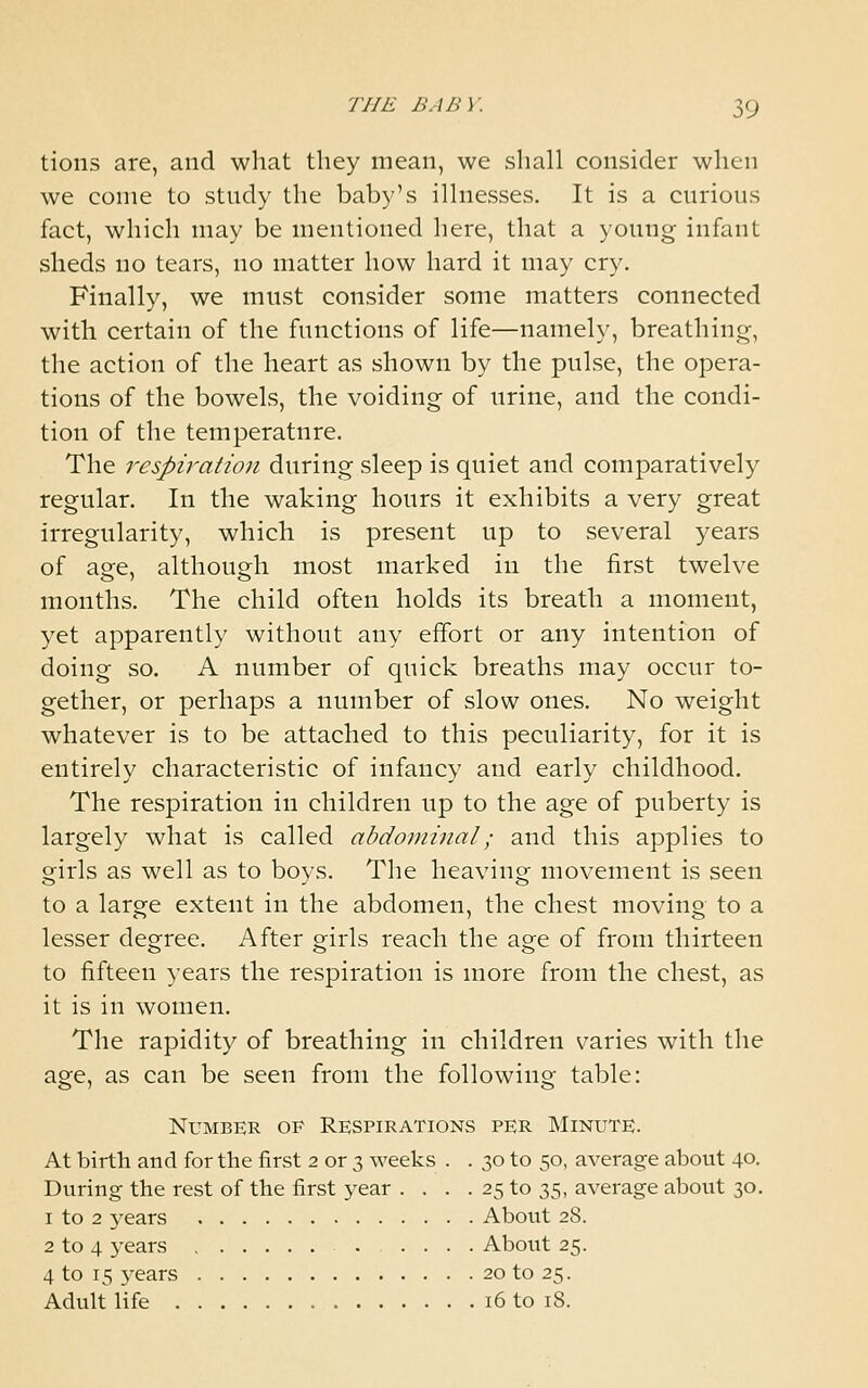 tions are, and what they mean, we shall consider when we come to study the baby's illnesses. It is a curious fact, which may be mentioned here, that a young infant sheds no tears, no matter how hard it may cry. Finally, we must consider some matters connected with certain of the functions of life—namely, breathing, the action of the heart as shown by the pulse, the opera- tions of the bowels, the voiding of urine, and the condi- tion of the temperature. The respiration during sleep is quiet and comparatively regular. In the waking hours it exhibits a very great irregularity, which is present up to several years of age, although most marked in the first twelve months. The child often holds its breath a moment, yet apparently without any effort or any intention of doing so. A number of quick breaths may occur to- gether, or perhaps a number of slow ones. No weight whatever is to be attached to this peculiarity, for it is entirely characteristic of infancy and early childhood. The respiration in children up to the age of puberty is largely what is called abdominal; and this applies to girls as well as to boys. The heaving movement is seen to a large extent in the abdomen, the chest moving to a lesser degree. After girls reach the age of from thirteen to fifteen years the respiration is more from the chest, as it is in women. The rapidity of breathing in children varies with the age, as can be seen from the following table: Number of Respirations per Minute. At birth and for the first 2 or 3 weeks . . 30 to 50, average about 4°. During the rest of the first year . . . . 25 to 35, average about 30. 1 to 2 years About 28. 2 to 4 years About 25. 4 to 15 years 20 to 25. Adult Hfe 16 to 18.