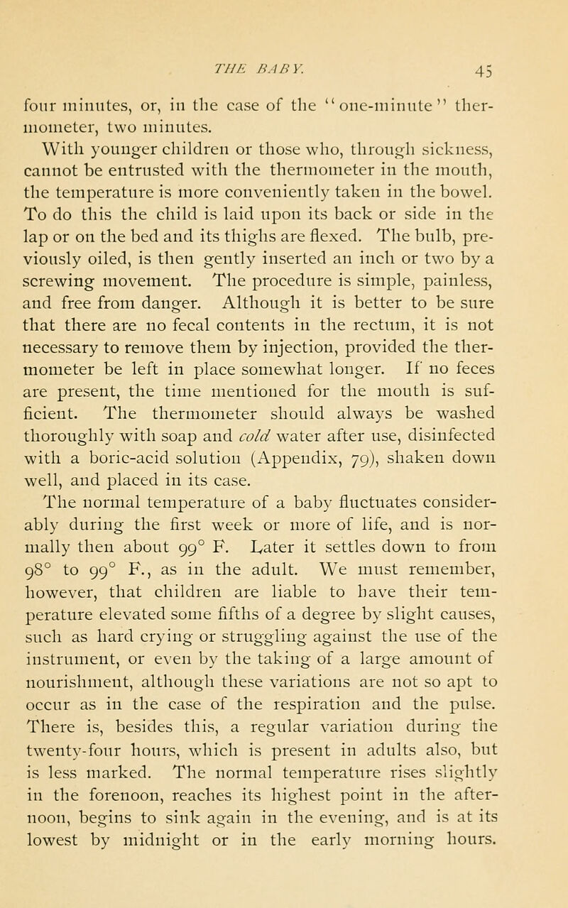 four minutes, or, in the case of tlic  onc-niimite  ther- iiioiiieter, two minutes. With younger children or those who, through sickness, cannot be entrusted with the thermometer in the mouth, the temperature is more conveniently taken in the bowel. To do this the child is laid upon its back or side in the lap or on the bed and its thighs are flexed. The bulb, pre- viously oiled, is then gently inserted an inch or two by a screwing movement. The procedure is simple, painless, and free from danger. Although it is better to be sure that there are no fecal contents in the rectum, it is not necessary to remove them by injection, provided the ther- mometer be left in place somewhat longer. If no feces are present, the time mentioned for the mouth is suf- ficient. The thermometer should always be washed thoroughly with soap) and cold water after use, disinfected with a boric-acid solution (Appendix, 79), shaken down well, and placed in its case. The normal temperature of a baby fluctuates consider- ably during the first week or more of life, and is nor- mally then about 99° F. lyater it settles down to from 98° to 99° F., as in the adult. We must remember, however, that children are liable to have their tem- perature elevated some fifths of a degree by slight causes, such as hard crying or struggling against the use of the instrument, or even by the taking of a large amount of nourishment, although these variations are not so apt to occur as in the case of the respiration and the pulse. There is, besides this, a regular variation during the twenty-four hours, which is present in adults also, but is less marked. The normal temperature rises slightly in the forenoon, reaches its highest point in the after- noon, begins to sink again in the evening, and is at its lowest by midnight or in the early morning hours.