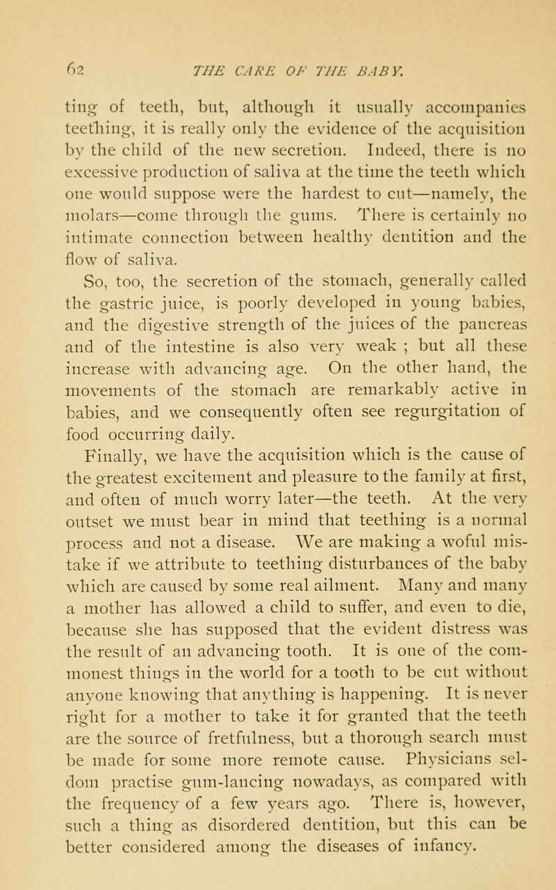 ting of teeth, but, although it usually accompanies teething, it is really only the evidence of the acquisition by the child of the new secretion. Indeed, there is no excessive production of saliva at the time the teeth which one would suppose were the hardest to cut—namely, the molars—come througli the gums. There is certainly no intimate connection between healthy dentition and the flow of saliva. So, too, the secretion of the stomach, generally called the gastric juice, is poorly developed in young babies, and the digestive strength of the juices of the pancreas and of the intestine is also very weak ; but all these increase with advancing age. On the other hand, the movements of the stomach are remarkably active in babies, and we consequently often see regurgitation of food occurring daily. Finally, we have the acquisition which is the cause of the greatest excitement and pleasure to the family at first, and often of much worry later—the teeth. At the very outset we must bear in mind that teething is a normal process and not a disease. We are making a woful mis- take if we attribute to teething disturbances of the baby which are caused by some real ailment. INIany and many a mother has allowed a child to suffer, and even to die, because she has supposed that the evident distress was the result of an advancing tooth. It is one of the com- monest things in the world for a tooth to be cut without anyone knowing that anything is happening. It is never right for a mother to take it for granted that the teeth are the source of fretfulness, but a thorough search must be made for some more remote cause. Physicians sel- dom practise gum-lancing nowadays, as compared with the frequency of a few years ago. There is, however, such a thing as disordered dentition, but this can be better considered among the diseases of infancy.