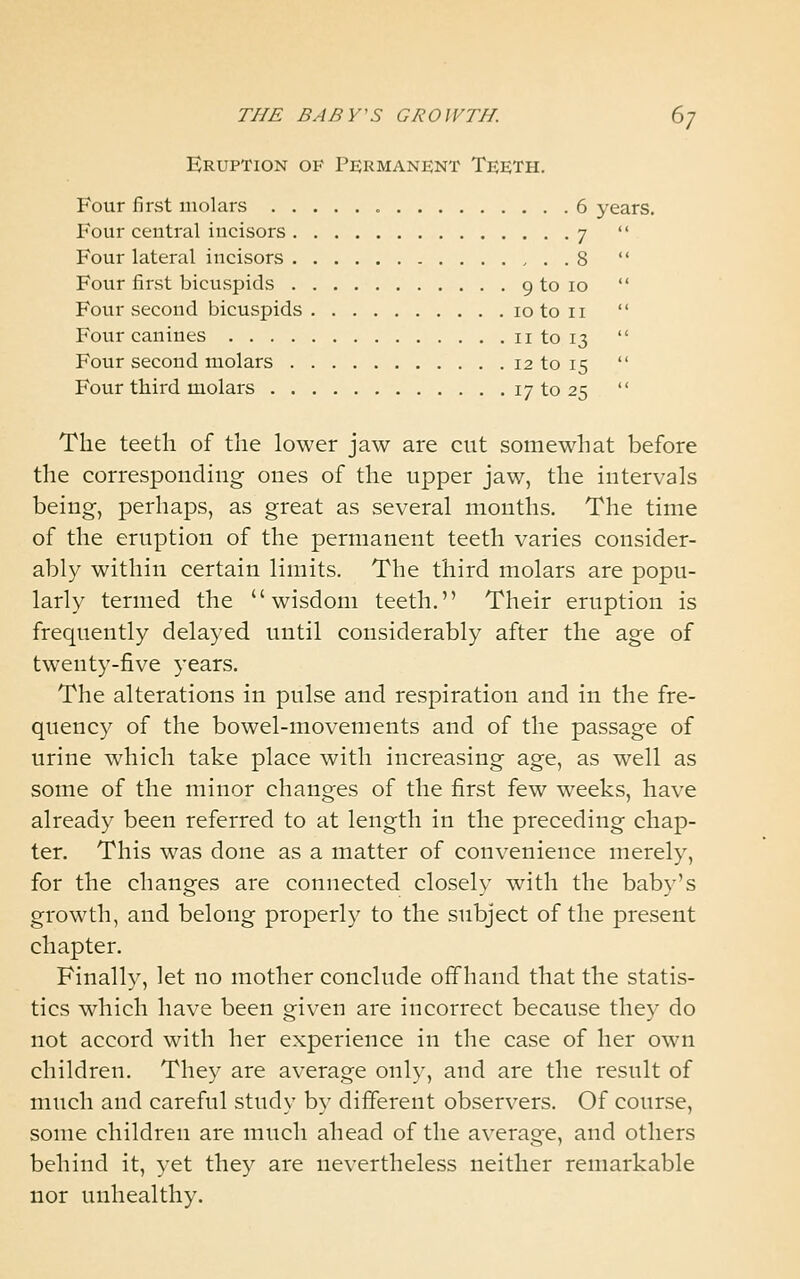 Eruption of Permanent Teeth. Four first molars 6 years. Four central incisors 7  Four lateral incisors 8  Four first bicuspids 9 to 10  Four second bicuspids 10 to 11  Four canines 11 to 13  Four second molars 12 to 15  Four third molars 17 to 25  The teeth of the lower jaw are cut somewhat before the corresponding ones of the upper jaw, the intervals being, perhaps, as great as several mouths. The time of the eruption of the permanent teeth varies consider- ably within certain limits. The third molars are popu- larly termed the wisdom teeth. Their eruption is frequently delayed until considerably after the age of twenty-five years. The alterations in pulse and respiration and in the fre- quency of the bowel-movements and of the passage of urine which take place with increasing age, as well as some of the minor changes of the first few weeks, have already been referred to at length in the preceding chap- ter. This was done as a matter of convenience merely, for the changes are connected closely with the baby's growth, and belong properly to the subject of the present chapter. Finally, let no mother conclude offhand that the statis- tics which have been given are incorrect because they do not accord with her experience in the case of her own children. They are average only, and are the result of much and careful study by different observers. Of course, some children are much ahead of the average, and others behind it, yet the}^ are nevertheless neither remarkable nor unhealthy.