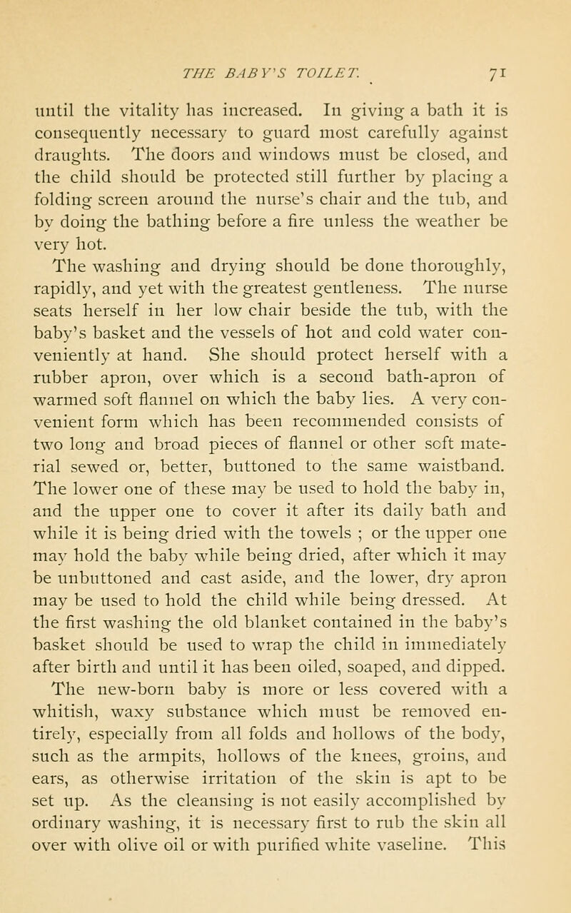 until the vitality has increased. In giving a bath it is consequently necessary to guard most carefully against draughts. The doors and windows must be closed, and the child should be protected still further by placing a folding screen around the nurse's chair and the tub, and by doing the bathing before a fire unless the weather be very hot. The washing and drying should be done thoroughly, rapidly, and yet with the greatest gentleness. The nurse seats herself in her low chair beside the tub, with the baby's basket and the vessels of hot and cold water con- veniently at hand. She should protect herself with a rubber apron, over which is a second bath-apron of warmed soft flannel on which the baby lies. A very con- venient form which has been recommended consists of two long and broad pieces of flannel or other soft mate- rial sewed or, better, buttoned to the same waistband. The lower one of these may be used to hold the baby in, and the upper one to cover it after its daily bath and while it is being dried with the towels ; or the upper one may hold the baby while being dried, after which it may be unbuttoned and cast aside, and the lower, dry apron may be used to hold the child while being dressed. At the first washing the old blanket contained in the baby's basket should be used to wrap the child in immediately after birth and until it has been oiled, soaped, and dipped. The new-born baby is more or less covered with a whitish, waxy substance which must be removed en- tirely, especially from all folds and hollows of the body, such as the armpits, hollows of the knees, groins, and ears, as otherwise irritation of the skin is apt to be set up. As the cleansing is not easily accomplished by ordinary washing, it is necessary first to rub the skin all over with olive oil or with purified white vaseline. This