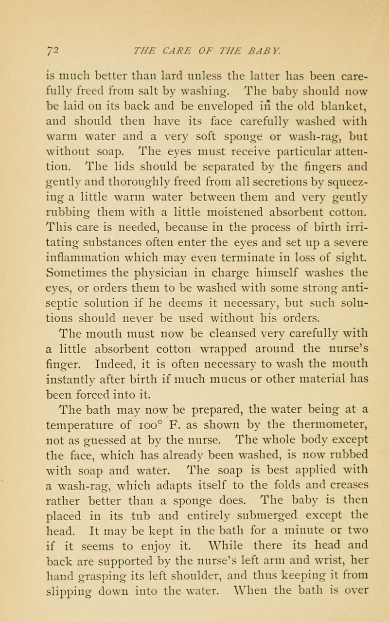 is much better than lard unless the latter has been care- fully freed from salt by washing. The baby should now be laid on its back and be enveloped in the old blanket, and should then have its face carefully washed with warm water and a very soft sponge or wash-rag, but without soap. The eyes must receive particular atten- tion. The lids should be separated by the fingers and gently and thoroughly freed from all secretions by squeez- ing a little warm water between them and very gently rubbing them with a little moistened absorbent cotton. This care is needed, because in the process of birth irri- tating substances often enter the eyes and set up a severe inflammation which may even terminate in loss of sight. Sometimes the physician in charge himself washes the eyes, or orders them to be washed with some strong anti- septic solution if he deems it necessary, but such solu- tions should never be used without his orders. The mouth must now be cleansed very carefully with a little absorbent cotton wrapped around the nurse's finsfcr. Indeed, it is often necessary to wash the mouth instantly after birth if much mucus or other material has been forced into it. The bath may now be prepared, the water being at a temperature of ioo° F. as shown by the thermometer, not as guessed at by the nurse. The whole body except the face, which has already been washed, is now rubbed with soap and water. The soap is best applied with a wash-rag, which adapts itself to the folds and creases rather better than a sponge does. The baby is then placed in its tub and entirely submerged except the head. It may be kept in the bath for a minute or two if it seems to enjoy it. While there its head and back are supported by the nurse's left arm and wrist, her hand grasping its left shoulder, and thus keeping it from slipping down into the water. When the bath is over