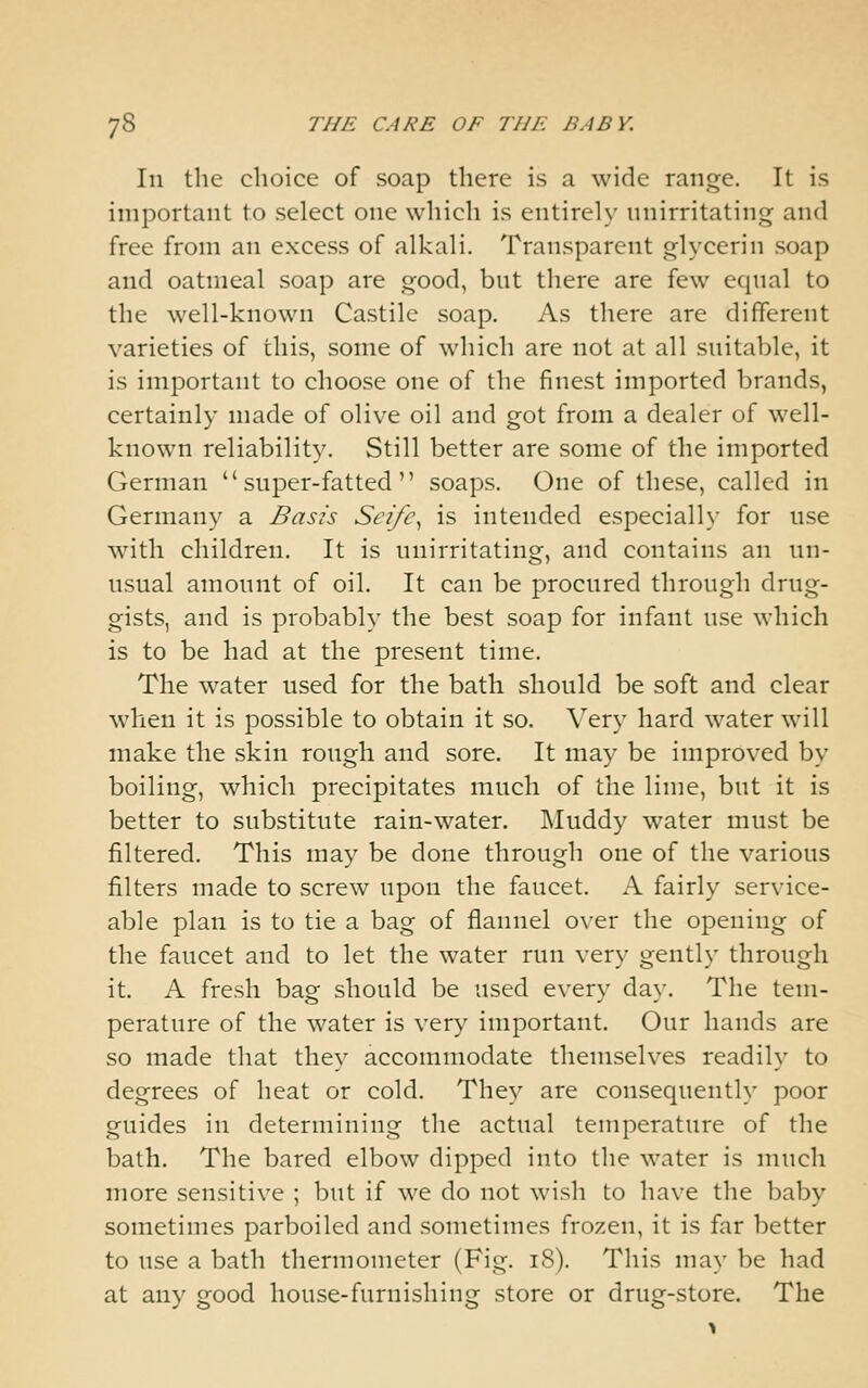 Ill the choice of soap there is a wide range. It is important to select one which is entirely nnirritating and free from an excess of alkali. Transparent glycerin soap and oatmeal soap are good, but there are few equal to the well-known Castile soap. As there are different varieties of this, some of which are not at all suitable, it is important to choose one of the finest imported brands, certainly made of olive oil and got from a dealer of well- known reliability. Still better are some of the imported German  super-fatted  soaps. One of these, called in Germany a Basis Sei/e^ is intended especiall}' for use with children. It is nnirritating, and contains an un- usual amount of oil. It can be procured through drug- gists, and is probably the best soap for infant use which is to be had at the present time. The water used for the bath should be soft and clear when it is possible to obtain it so. Very hard water will make the skin rough and sore. It may be improved by boiling, which precipitates much of the lime, but it is better to substitute rain-water. Muddy water must be filtered. This may be done through one of the various filters made to screw upon the faucet. A fairly service- able plan is to tie a bag of flannel over the opening of the faucet and to let the water run very gently through it. A fresh bag should be used every da}-. The tem- perature of the water is very important. Our hands are so made that they accommodate themselves readily to degrees of heat or cold. They are consequently poor guides ill determining the actual temperature of the bath. The bared elbow dipped into the water is much more sensitive ; but if we do not wish to have the baby sometimes parboiled and sometimes frozen, it is far better to use a bath thermometer (Fig. i8). This may be had at any good house-furnishing store or drug-store. The