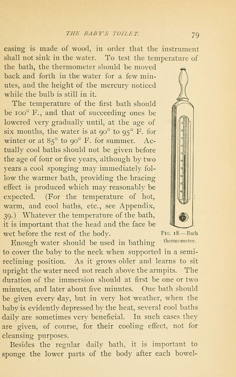 casing is made of wood, in order that the instrument shall not sink in the water. To test the temperature of the bath, the thermometer should be moved back and forth in the water for a few min- utes, and the height of the mercury noticed while the bulb is still in it. The temperature of the first bath should be ioo° F., and that of succeeding ones be lowered very gradually until, at the age of six months, the water is at 90° to 95° F. for winter or at 85° to 90° F. for summer. Ac- tually cool baths should not be given before the age of four or five years, although by two years a cool sponging may immediately fol- low the warmer bath, providing the bracing effect is produced which may reasonably be expected. (For the temperature of hot, warm, and cool baths, etc., see Appendix, 39.) Whatever the temperature of the bath, it is important that the head and the face be wet before the rest of the body. Enough water should be used in bathing to cover the baby to the neck when supported in a semi- reclining position. As it grows older and learns to sit upright the water need not reach above the armpits. The duration of the immersion should at first be one or two minutes, and later about five minutes. One bath should be given every day, but in very hot weather, when the baby is evidently depressed by the heat, several cool baths daily are sometimes very beneficial. In such cases they are given, of course, for their cooling effect, not for cleansing purposes. Besides the regular daily bath, it is important to sponge the lower parts of the body after each bowel- FlG. 18.—Bath thermometer.