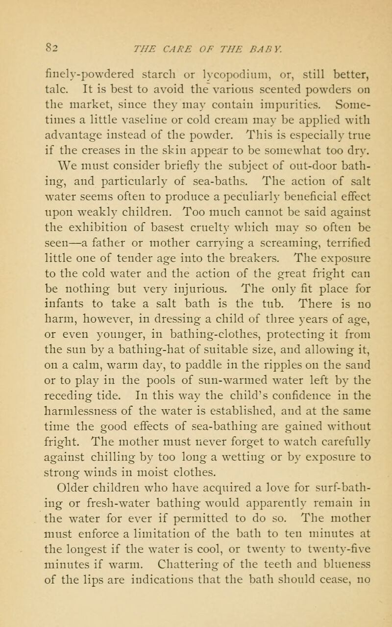 finely-powdered starch or lycopodiuni, or, still better, talc. It is best to avoid the various scented powders on the market, since they may contain impurities. Some- times a little vaseline or cold cream may be applied with advantage instead of the powder. This is especially true if the creases in the skin appear to be somewhat too dry. We must consider briefly the subject of out-door bath- ing, and particularly of sea-baths. The action of salt water seems often to produce a peculiarly beneficial effect upon weakly children. Too much cannot be said against the exhibition of basest cruelty winch may so often be seen—a father or mother carrying a screaming, terrified little one of tender age into the breakers. The exposure to the cold water and the action of the great fright can be nothing but very injurious. The only fit place for infants to take a salt bath is the tub. There is no harm, however, in dressing a child of three years of age, or even younger, in bathing-clothes, protecting it from the sun by a bathing-hat of suitable size, and allowing it, on a calm, warm day, to paddle in the ripples on the sand or to play in the pools of sun-warmed water left by the receding tide. In this way the child's confidence in the harmlessness of the water is established, and at the same time the good effects of sea-bathing are gained without fright. The mother must never forget to watch carefully against chilling by too long a wetting or by exposure to strong winds in moist clothes. Older children who have acquired a love for surf-bath- ing or fresh-water bathing would apparently remain in the water for ever if permitted to do so. The mother must enforce a limitation of the bath to ten minutes at the longest if the water is cool, or twenty to twenty-five minutes if warm. Chattering of the teeth and blueness of the lips are indications that the bath should cease, no