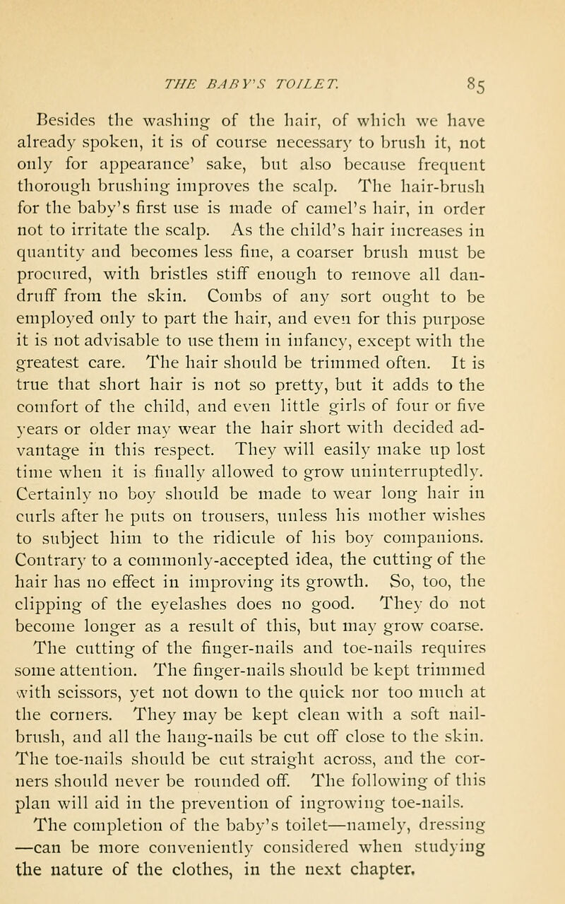 Besides the washino; of the hair, of which we have already spoken, it is of course necessary to brush it, not only for appearance' sake, but also because frequent thorough brushing improves the scalp. The hair-brush for the baby's first use is made of camel's hair, in order not to irritate the scalp. As the child's hair increases in quantity and becomes less fine, a coarser brush must be procured, with bristles stiff enough to remove all dan- druff from the skin. Combs of any sort ought to be employed only to part the hair, and even for this purpose it is not advisable to use them in infancy, except with the greatest care. The hair should be trimmed often. It is true that short hair is not so pretty, but it adds to the comfort of the child, and even little girls of four or five years or older ma}' wear the hair short with decided ad- vantage in this respect. They will easily make up lost time when it is finally allowed to grow uninterruptedly. Certainly no boy should be made to wear long hair in curls after he puts on trousers, unless his mother wishes to subject him to the ridicule of his boy companions. Contrary to a commonly-accepted idea, the cutting of the hair has no effect in improving its growth. So, too, the clipping of the eyelashes does no good. They do not become longer as a result of this, but may grow coarse. The cutting of the finger-nails and toe-nails requires some attention. The finger-nails should be kept trimmed \vith scissors, yet not down to the quick nor too much at the corners. They may be kept clean with a soft nail- brush, and all the hang-nails be cut off close to the skin. The toe-nails should be cut straight across, and the cor- ners should never be rounded off The following of this plan will aid in the prevention of ingrowing toe-nails. The completion of the baby's toilet—namely, dressing —can be more conveniently considered when stud)ing the nature of the clothes, in the next chapter.