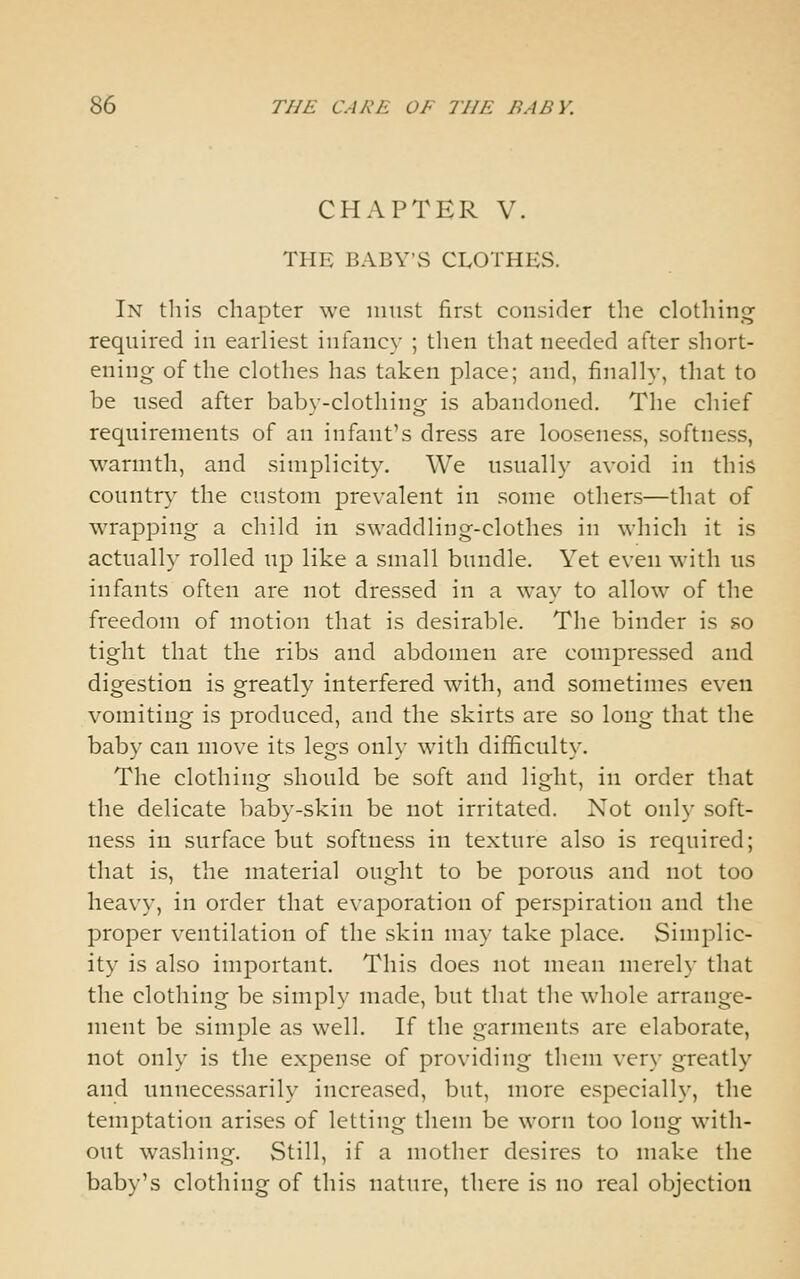 CHAPTER V. THE BABY'vS CLOTHES. In this chapter we must first consider the clothing required in earliest infancy ; then that needed after short- ening of the clothes has taken place; and, finally, that to be used after baby-clothing is abandoned. The chief requirements of an infant's dress are looseness, softness, warmth, and simplicity. We usually avoid in this country the custom prevalent in some others—that of wrapping a child in swaddling-clothes in which it is actually rolled up like a small bundle. Yet even with us infants often are not dressed in a way to allow of the freedom of motion that is desirable. The binder is so tight that the ribs and abdomen are compressed and digestion is greatly interfered with, and sometimes even vomiting is produced, and the skirts are so long that the baby can move its legs only with difficulty. The clothing should be soft and light, in order that the delicate baby-skin be not irritated. Not only soft- ness in surface but softness in texture also is required; that is, the material ought to be porous and not too heavy, in order that evaporation of perspiration and the proper ventilation of the skin may take place. Simplic- ity is also important. This does not mean merely that the clothing be simply made, but that the whole arrange- ment be simple as well. If the garments are elaborate, not only is the expense of providing them very greatly and unnecessarily increased, but, more especially, the temptation arises of letting them be worn too long with- out washing. Still, if a mother desires to make the baby's clothing of this nature, there is no real objection