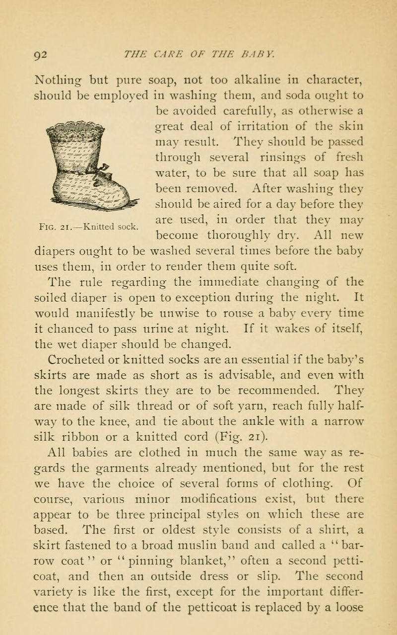 Nothing but pure soap, not too alkaline in character, should be employed in washing them, and soda ought to be avoided carefully, as otherwise a E great deal of irritation of the skin may result. They should be passed through several rinsings of fresh water, to be sure that all soap has been removed. After washing they should be aired for a day before they ,. . , , are used, in order that thev may Fig. 21. — Knitted sock. become thoroughly dry. All new diapers ought to be washed several times before the baby uses them, in order to render them quite soft. The rule regarding the immediate changing of the soiled diaper is open to exception during the night. It would manifestly be nnwise to rouse a bab>- e\-ery time it chanced to pass urine at night. If it wakes of itself, the wet diaper should be changed. Crocheted or knitted socks are an essential if the baby's skirts are made as short as is advisable, and even with the longest skirts they are to be recommended. They are made of silk thread or of soft yarn, reach fully half- way to the knee, and tie about the ankle with a narrow silk ribbon or a knitted cord (Fig. 21). All babies are clothed in much the same way as re- gards the garments already mentioned, but for the rest we have the choice of several forms of clothing. Of course, various minor modifications exist, but there appear to be three principal styles on which these are based. The first or oldest style consists of a shirt, a skirt fastened to a broad muslin band and called a  bar- row coat or pinning blanket, often a second petti- coat, and then an outside dress or slip. The second variety is like the first, except for the important differ- ence that the band of the petticoat is replaced by a loose