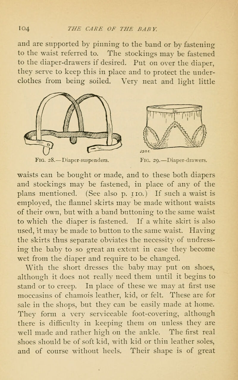 and are supported by pinning to the band or by fastening to the waist referred to. The stockings may be fastened to the diaper-drawers if desired. Put on over the diaper, they serve to keep this in place and to protect the under- clothes from being soiled. Very neat and light little Fig. 28.—Diaper-suspenders. JJ)2C Fig. 29.—Diaper-drawers. waists can be bought or made, and to these both diapers and stockings may be fastened, in place of any of the plans mentioned. (See also p. iio.) If such a waist is employed, the flannel skirts may be made without waists of their own, but with a band buttoning to the same waist to which the diaper is fastened. If a white skirt is also used, it may be made to button to the same waist. Having the skirts thus separate obviates the necessity of undress- ing the baby to so great an extent in case they become wet from the diaper and require to be changed. With the short dresses the baby may put on shoes, although it does not really need them until it begins to stand or to creep. In place of these we may at first use moccasins of chamois leather, kid, or felt. These are for sale in the shops, but they can be easily made at home. They form a very serxiceable foot-covering, although there is difficulty in keeping them on unless they are well made and rather high on the ankle. The first real shoes should be of soft kid, with kid or thin leather soles, and of course without heels. Their shape is of great