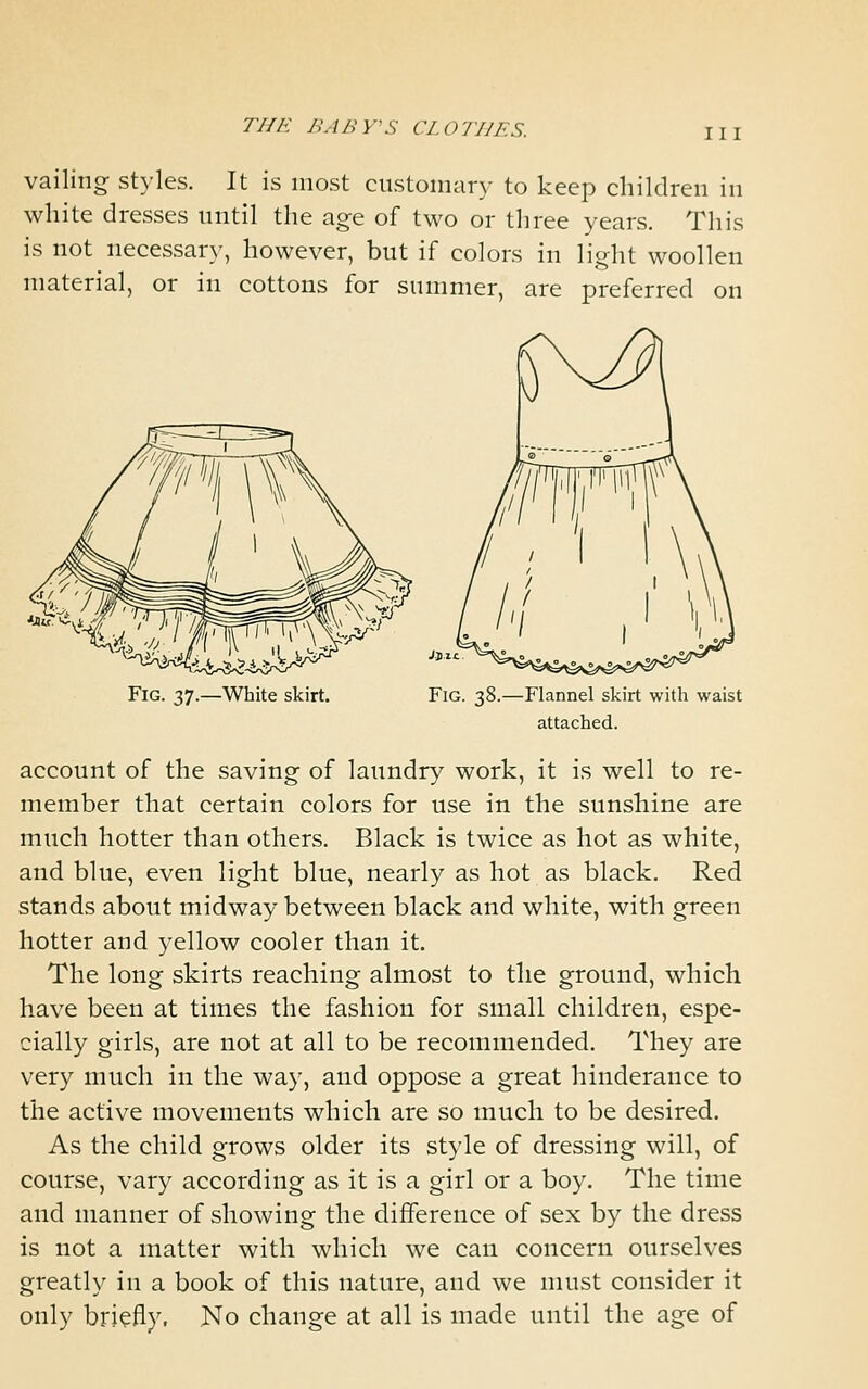 vailing styles. It is most customary to keep children in white dresses until the age of two or three years. This is not necessary, however, but if colors in light woollen material, or in cottons for summer, are preferred on Fig. 37.—White skirt. Fig. 38.—Flannel skirt with waist attached. account of the saving of laundry work, it is well to re- member that certain colors for use in the sunshine are much hotter than others. Black is twice as hot as white, and blue, even light blue, nearly as hot as black. Red stands about midway between black and white, with green hotter and yellow cooler than it. The long skirts reaching almost to the ground, which have been at times the fashion for small children, espe- cially girls, are not at all to be recommended. They are very much in the way, and oppose a great hinderance to the active movements which are so much to be desired. As the child grows older its style of dressing will, of course, vary according as it is a girl or a boy. The time and manner of showing the difference of sex by the dress is not a matter with which we can concern ourselves greatly in a book of this nature, and we must consider it only briefly. No change at all is made until the age of