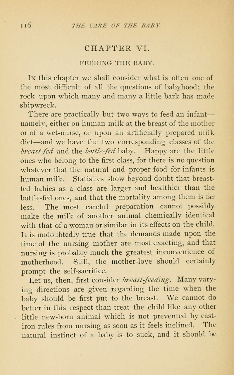 CHAPTER VI. FEEDING THE BABY. In this chapter we shall consider what is often one of the most difficult of all the questions of babyhood; the rock upon which many and many a little bark has made shipwreck. There are practically but two ways to feed an infant— namely, either on human milk at the breast of the mother or of a wet-nurse, or upon an artificially prepared milk diet—and we have the two corresponding classes of the breast-fed and the bott/c-fed hohy. Happy are the little ones who belong to the first class, for there is no question whatever that the natural and proper food for infants is human milk. Statistics show beyond doubt that breast- fed babies as a class are larger and healthier than the bottle-fed ones, and that the mortality among them is far less. The most careful preparation cannot possibly make the milk of another animal chemically identical with that of a woman or similar in its effects on the child. It is undoubtedly true that the demands made upon the time of the nursing mother are most exacting, and that nursing is probably much the greatest inconvenience of motherhood. Still, the mother-love should certainly prompt the self-sacrifice. Let us, then, first consider breast-feeding. Many vary- ing directions are given regarding the time when the baby should be first put to the breast. We cannot do better in this respect than treat the child like any other little new-born animal which is not prevented by cast- iron rules from nursing as soon as it feels inclined. The natural instinct of a baby is to suck, and it should be