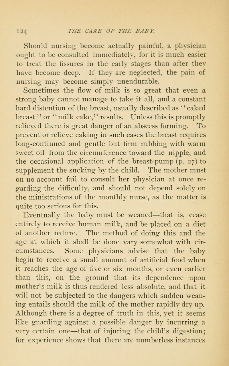 Should nursing become actually painful, a physician ought to be consulted immediately, for it is much easier to treat the fissures in the early stages than after they have become deep. If they are neglected, the pain of nursing may become simply unendurable. Sometimes the flow of milk is so great that even a strong baby cannot manage to take it all, and a constant hard distention of the breast, usually described as ' * caked breast  or milk cake, results. Unless this is promptly relieved there is great danger of an abscess forming. To prevent or relieve caking in such cases the breast requires long-continued and gentle but firm rubbing with warm sweet oil from the circumference toward the nipple, and the occasional application of the breast-pump (p. 27) to supplement the sucking by the child. The mother must on no account fail to consult her physician at once re- garding the difficulty, and should not depend solely on the ministrations of the monthly nurse, as the matter is quite too serious for this. Eventually the baby must be weaned—that is, cease entirely to receive human milk, and be placed on a diet of another nature. The method of doing this and the age at which it shall be done vary somewhat with cir- cumstances. Some physicians advise that the baby begin to receive a small amount of artificial food when it reaches the age of five or six months, or even earlier than this, on the ground that its dependence upon mother's milk is thus rendered less absolute, and that it will not be subjected to the dangers which sudden wean- ing entails should the milk of the mother rapidly dry up. Although there is a degree of truth in this, yet it seems like guarding against a possible danger by incurring a very certain one—that of injuring the child's digestion; for experience shows that there are numberless instances
