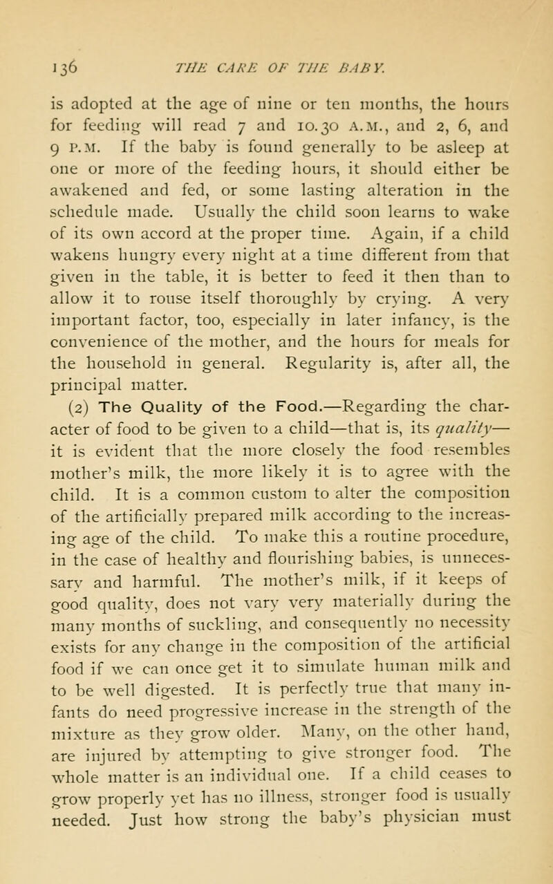 is adopted at the age of nine or ten months, the hours for feeding will read 7 and 10.30 a.m., and 2, 6, and 9 P.M. If the baby is fonnd generally to be asleep at one or more of the feeding hours, it should either be awakened and fed, or some lasting alteration in the schedule made. Usually the child soon learns to wake of its own accord at the proper time. Again, if a child wakens hungry every night at a time different from that given in the table, it is better to feed it then than to allow it to rouse itself thoroughly by crying. A very important factor, too, especially in later infancy, is the convenience of the mother, and the hours for meals for the household in general. Regularity is, after all, the principal matter. (2) The Quality of the Food.—Regarding the char- acter of food to be given to a child—that is, its quality— it is evident that the more closely the food resembles mother's milk, the more likely it is to agree with the child. It is a common custom to alter the composition of the artificially prepared milk according to the increas- ing age of the child. To make this a routine procedure, in the case of healthy and flourishing babies, is unneces- sary and harmful. The mother's milk, if it keeps of good quality, does not vary very materially during the many months of suckling, and consequently no necessity exists for any change in the composition of the artificial food if we can once get it to simulate human milk and to be well digested. It is perfectly true that many in- fants do need progressive increase in the strength of the mixture as they grow older. Many, on the other hand, are injured by attempting to give stronger food. The whole matter is an individual one. If a child ceases to grow properly yet has no illness, stronger food is usually needed. Just how strong the baby's physician must