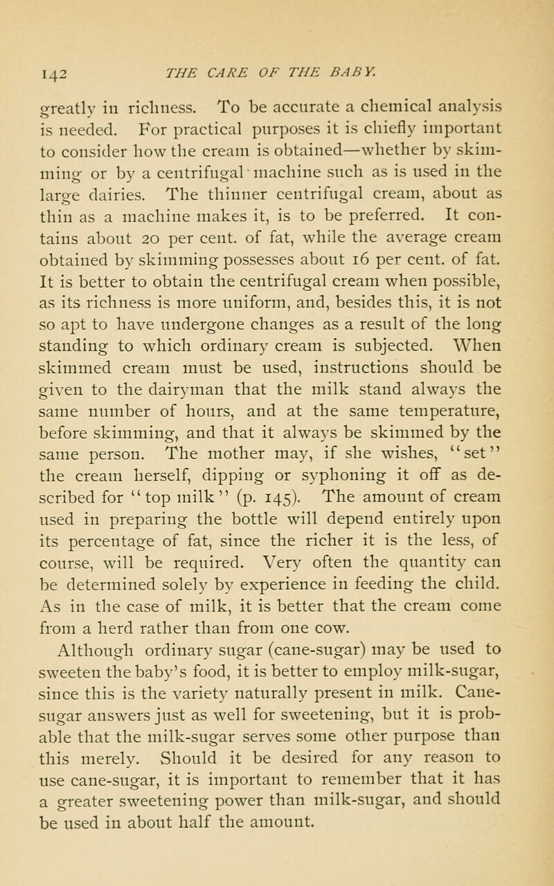 greatly in richness. To be accurate a chemical analysis is needed. For practical purposes it is chiefly important to consider how the cream is obtained—whether by skim- ming or by a centrifugal machine such as is u.sed in the large dairies. The thinner centrifugal cream, about as thin as a machine makes it, is to be preferred. It con- tains about 20 per cent, of fat, while the average cream obtained by skimming possesses about 16 per cent, of fat. It is better to obtain the centrifugal cream when possible, as its richness is more uniform, and, besides this, it is not so apt to have undergone changes as a result of the long standing to which ordinary cream is subjected. When skimmed cream must be used, instructions should be given to the dairyman that the milk stand always the same number of hours, and at the same temperature, before skimming, and that it always be skimmed by the same person. The mother may, if she wishes, set the cream herself, dipping or syphoning it off as de- scribed for top milk (p. 145). The amount of cream used in preparing the bottle will depend entirely upon its percentage of fat, since the richer it is the less, of course, will be required. Very often the quantity can be determined solely by experience in feeding the child. As in the case of milk, it is better that the cream come from a herd rather than from one cow. Although ordinary sugar (cane-sugar) may be used to sweeten the baby's food, it is better to employ milk-sugar, since this is the variety naturally present in milk. Cane- sugar answers just as well for sweetening, but it is prob- able that the milk-sugar serves some other purpose than this merely. Should it be desired for any reason to use cane-sugar, it is important to remember that it has a greater sweetening power than milk-sugar, and should be used in about half the amount.