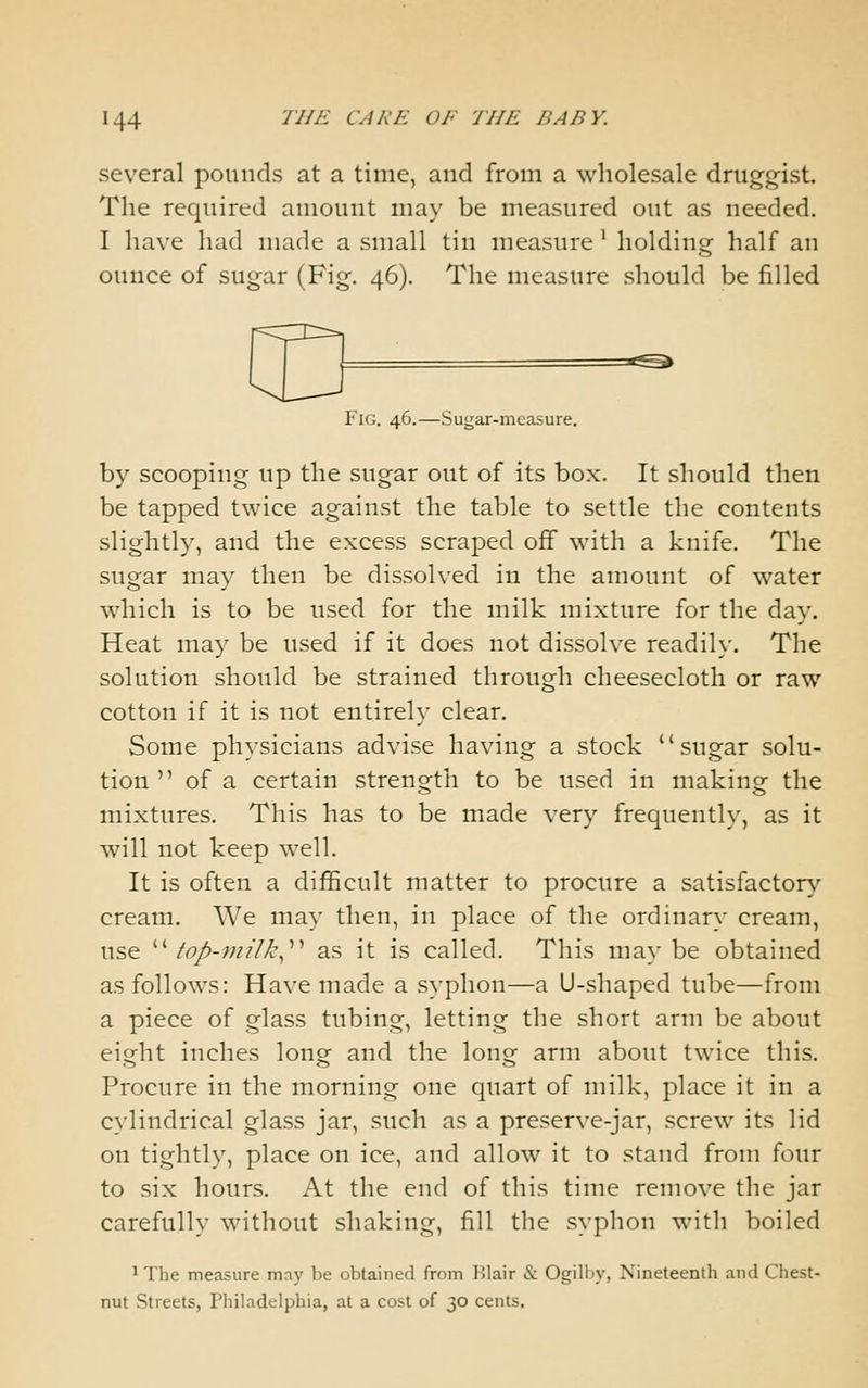 several pounds at a time, and from a wholesale druggist. The required amount may be measured out as needed. I have had made a small tin measure' holding half an ounce of sugar (Fig. 46). The measure should be filled =^^^ Fig. 46.—Sugar-measure. by scooping up the sugar out of its box. It should then be tapped twice against the table to settle the contents slightly, and the excess scraped off with a knife. The sugar may then be dissolved in the amount of water which is to be used for the milk mixture for the day. Heat may be used if it does not dissolve readih'. The solution should be strained through cheesecloth or raw cotton if it is not entirely clear. Some ph}-sicians advise having a stock sugar solu- tion  of a certain strength to be used in making the mixtures. This has to be made very frequently, as it will not keep well. It is often a difficult matter to procure a satisfacton,-- cream. We may then, in place of the ordinary cream, use /£?/-w?7/l', as it is called. This may be obtained as follows: Have made a syphon—a U-shaped tube—from a piece of glass tubing, letting the short arm be about eio^ht inches longr and the long^ arm about twice this. Procure in the morning one quart of milk, place it in a c>'lindrical glass jar, such as a preserve-jar, screw its lid on tightly, place on ice, and allow it to stand from four to six hours. At the end of this time remove the jar carefully without .shaking, fill the syphon with boiled 1 The measure may be obtained from Blair & Ogilby, Nineteenth and Chest- nut Streets, Philadelphia, at a cost of 30 cents.