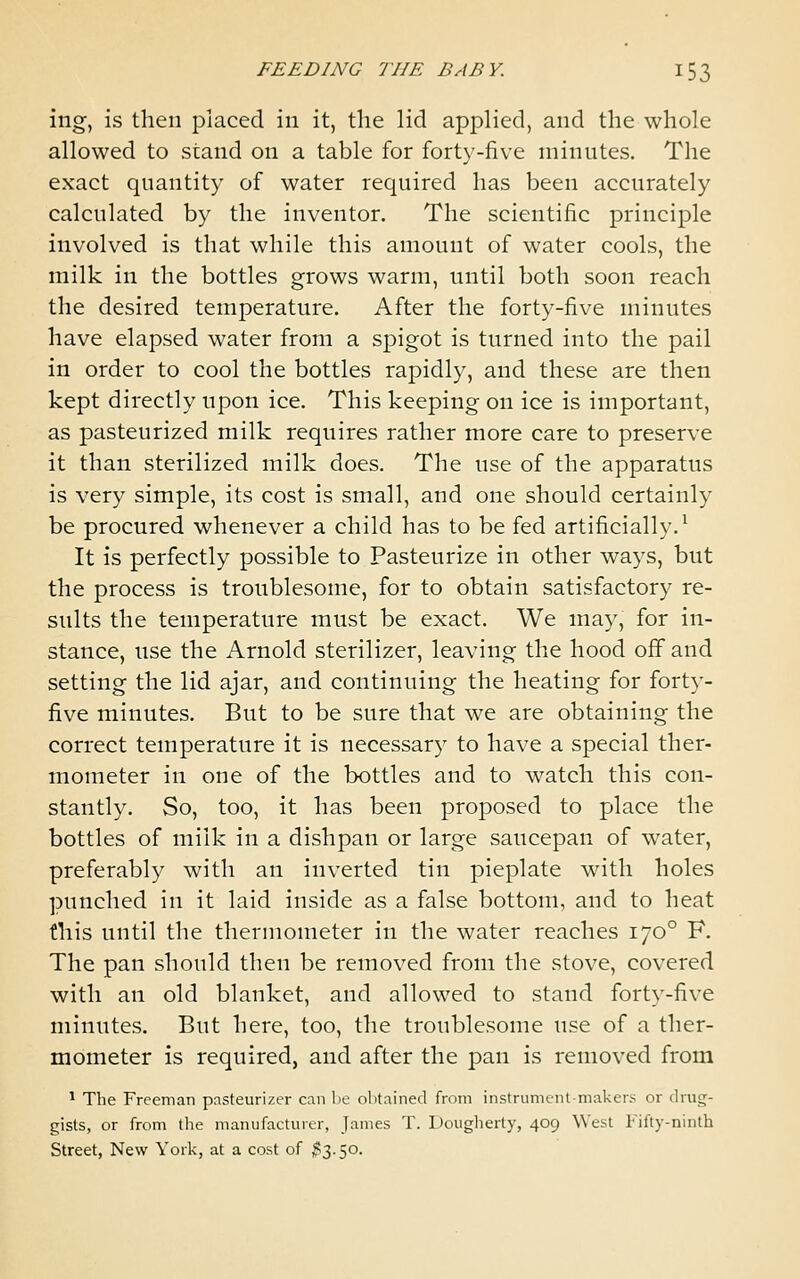 ing, is then placed in it, the lid applied, and the whole allowed to stand on a table for forty-five minutes. The exact quantity of water required has been accurately calculated by the inventor. The scientific principle involved is that while this amount of water cools, the milk in the bottles grows warm, until both soon reach the desired temperature. After the forty-five minutes have elapsed water from a spigot is turned into the pail in order to cool the bottles rapidly, and these are then kept directly upon ice. This keeping on ice is important, as pasteurized milk requires rather more care to preserve it than sterilized milk does. The use of the apparatus is very simple, its cost is small, and one should certainly be procured whenever a child has to be fed artificially.^ It is perfectly possible to Pasteurize in other ways, but the process is troublesome, for to obtain satisfactory re- sults the temperature must be exact. We may, for in- stance, use the Arnold sterilizer, leaving the hood off and setting the lid ajar, and continuing the heating for forty- five minutes. But to be sure that we are obtaining the correct temperature it is necessary to have a special ther- mometer in one of the bottles and to watch this con- stantly. So, too, it has been proposed to place the bottles of milk in a dishpan or large saucepan of water, preferably with an inverted tin pieplate with holes punched in it laid inside as a false bottom, and to heat this until the thermometer in the water reaches 170° F. The pan should then be removed from the stove, covered with an old blanket, and allowed to stand forty-five minutes. But here, too, the troublesome use of a ther- mometer is required, and after the pan is removed from * The Freeman pasteurizer can l>e olitained from instrument-maker!^ or drug- gists, or from the manufacturer, James T. Douglierty, 409 West I'ifty-ninth Street, New York, at a cost of t^-io.