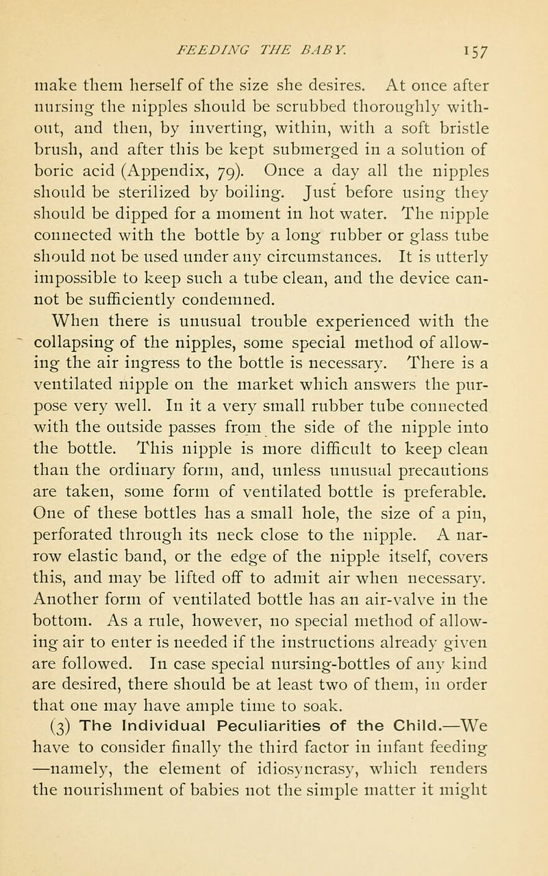 make them herself of the size she desires. At once after nursing the nipples should be scrubbed thoroughly with- out, and then, by inverting, within, with a soft bristle brush, and after this be kept submerged in a solution of boric acid (Appendix, 79). Once a day all the nipples should be sterilized by boiling. Just before using they should be dipped for a moment in hot water. The nipple connected with the bottle by a long rubber or glass tube should not be used under any circumstances. It is utterly impossible to keep such a tube clean, and the device can- not be sufficiently condemned. When there is unusual trouble experienced with the collapsing of the nipples, some special method of allow- ing the air ingress to the bottle is necessary. There is a ventilated nipple on the market which answers the pur- pose very well. In it a very small rubber tube connected with the outside passes from the side of the nipple into the bottle. This nipple is more difficult to keep clean than the ordinary form, and, unless unusual precautions are taken, some form of ventilated bottle is preferable. One of these bottles has a small hole, the size of a pin, perforated through its neck close to the nipple. A nar- row elastic band, or the edge of the nipple itself, covers this, and may be lifted off to admit air when necessary. Another form of ventilated bottle has an air-valve in the bottom. As a rule, however, no special method of allow- ing air to enter is needed if the instructions already given are followed. In case special nursing-bottles of any kind are desired, there should be at least two of them, in order that one may have ample time to soak. (3) The Individual Peculiarities of the Child.—We have to consider finally the third factor in infant feeding —namely, the element of idiosyncrasy, which renders the nourishment of babies not the simple matter it might