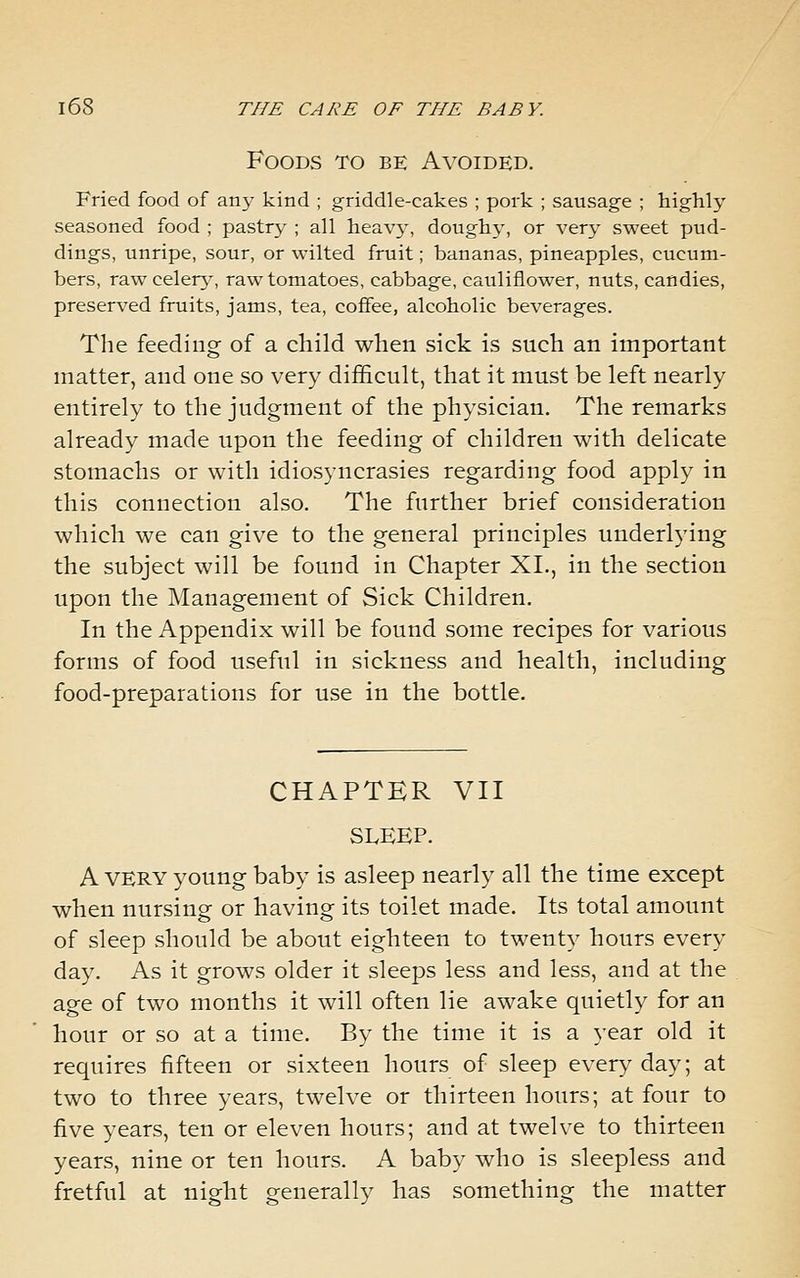 Foods to be Avoided. Fried food of anj- kind ; griddle-cakes ; pork ; sausage ; highly seasoned food ; pastry ; all heavy, doughy, or very sweet pud- dings, unripe, sour, or wilted fruit; bananas, pineapples, cucum- bers, raw celerj', raw tomatoes, cabbage, cauliflower, nuts, candies, preserved fruits, jams, tea, coffee, alcoholic beverages. The feeding of a child when sick is such an important matter, and one so very difficult, that it must be left nearly entirely to the judgment of the physician. The remarks already made upon the feeding of children with delicate stomachs or with idiosyncrasies regarding food apply in this connection also. The further brief consideration which we can give to the general principles tuiderlying the subject will be found in Chapter XI., in the section upon the Management of Sick Children. In the Appendix will be found some recipes for various forms of food useful in sickness and health, including food-preparations for use in the bottle. CHAPTER VII SLEEP. A VERY young baby is asleep nearly all the time except when nursing or having its toilet made. Its total amount of sleep should be about eighteen to twenty hours every day. As it grows older it sleeps less and less, and at the age of two months it will often lie awake quietly for an hour or so at a time. By the time it is a year old it requires fifteen or sixteen hours of sleep ever}^ day; at two to three years, twelve or thirteen hours; at four to five years, ten or eleven hours; and at twelve to thirteen years, nine or ten hours. A baby who is sleepless and fretful at night generally has something the matter