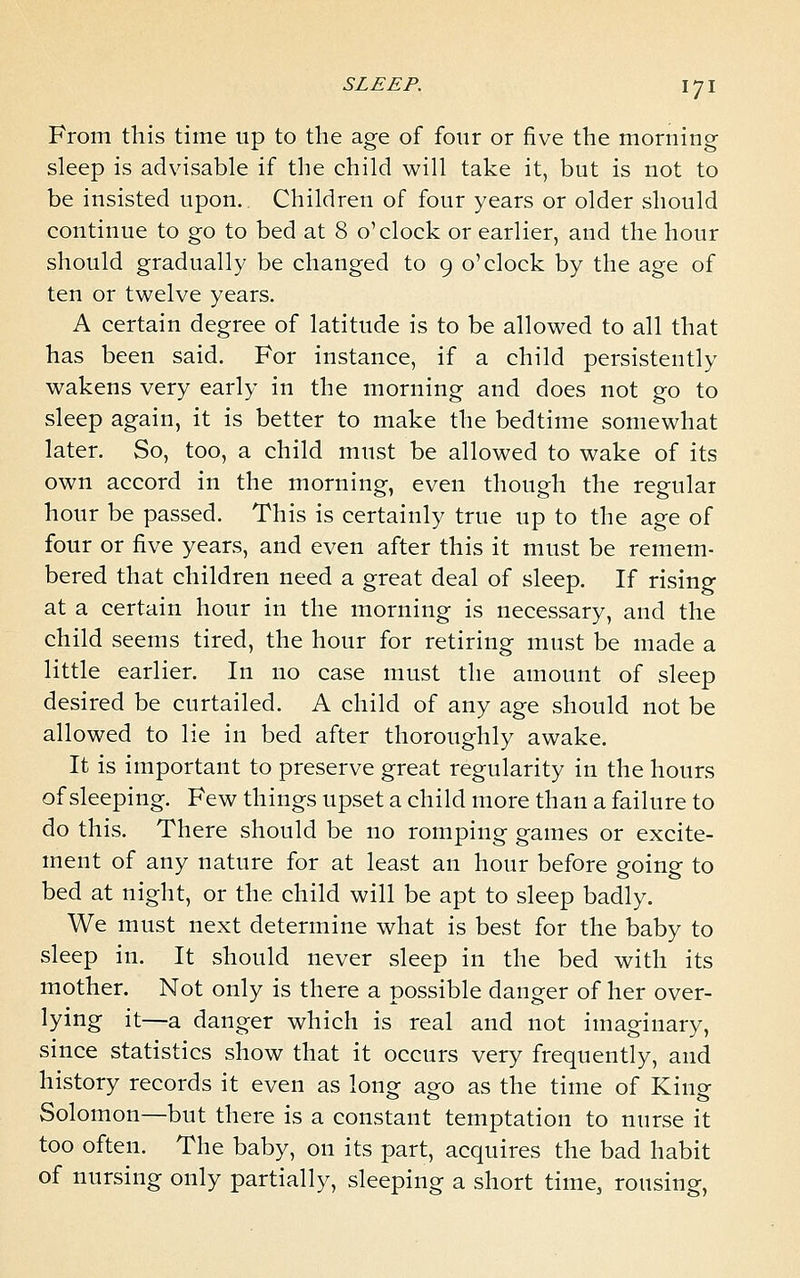 From this time up to the age of four or five the morning sleep is advisable if the child will take it, but is not to be insisted upon. Children of four years or older should continue to go to bed at 8 o'clock or earlier, and the hour should gradually be changed to 9 o'clock by the age of ten or twelve years. A certain degree of latitude is to be allowed to all that has been said. For instance, if a child persistently wakens very early in the morning and does not go to sleep again, it is better to make the bedtime somewhat later. So, too, a child must be allowed to wake of its own accord in the morning, even though the regular hour be passed. This is certainly true up to the age of four or five years, and even after this it must be remem- bered that children need a great deal of sleep. If rising at a certain hour in the morning is necessary, and the child seems tired, the hour for retiring must be made a little earlier. In no case must the amount of sleep desired be curtailed. A child of any age should not be allowed to lie in bed after thoroughly awake. It is important to preserve great regularity in the hours of sleeping. Few things upset a child more than a failure to do this. There should be no romping games or excite- ment of any nature for at least an hour before going to bed at night, or the child will be apt to sleep badly. We must next determine what is best for the baby to sleep in. It should never sleep in the bed with its mother. Not only is there a possible danger of her over- lying it—a danger which is real and not imaginary, since statistics show that it occurs very frequently, and history records it even as long ago as the time of King Solomon—but there is a constant temptation to nurse it too often. The baby, on its part, acquires the bad habit of nursing only partially, sleeping a short time, rousing,