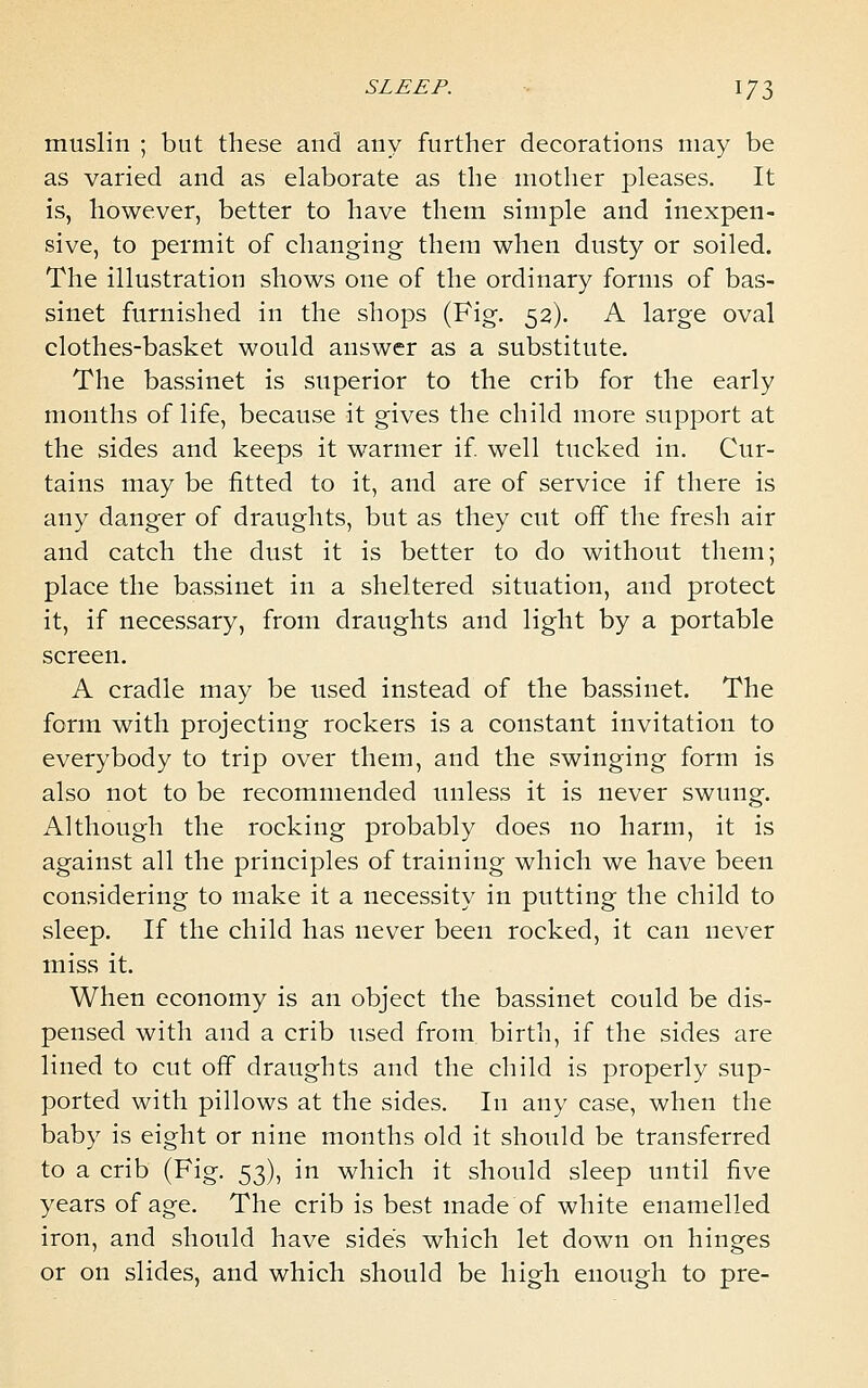 muslin ; but these and any further decorations may be as varied and as elaborate as the mother pleases. It is, however, better to have them simple and inexpen- sive, to permit of changing them when dusty or soiled. The illustration shows one of the ordinary forms of bas- sinet furnished in the shops (Fig. 52). A large oval clothes-basket would answer as a substitute. The bassinet is superior to the crib for the early months of life, because it gives the child more support at the sides and keeps it warmer if well tucked in. Cur- tains may be fitted to it, and are of service if there is any danger of draughts, but as they cut off the fresh air and catch the dust it is better to do without them; place the bassinet in a sheltered situation, and protect it, if necessary, from draughts and light by a portable screen. A cradle may be used instead of the bassinet. The form with projecting rockers is a constant invitation to everybody to trip over them, and the swinging form is also not to be recommended unless it is never swung. Although the rocking probably does no harm, it is against all the principles of training which we have been considering to make it a necessity in putting the child to sleep. If the child has never been rocked, it can never miss it. When economy is an object the bassinet could be dis- pensed with and a crib used from birth, if the sides are lined to cut off draughts and the child is properly sup- ported with pillows at the sides. In any case, when the baby is eight or nine months old it should be transferred to a crib (Fig. 53), in which it should sleep until five years of age. The crib is best made of white enamelled iron, and should have sides which let down on hinges or on slides, and which should be high enough to pre-