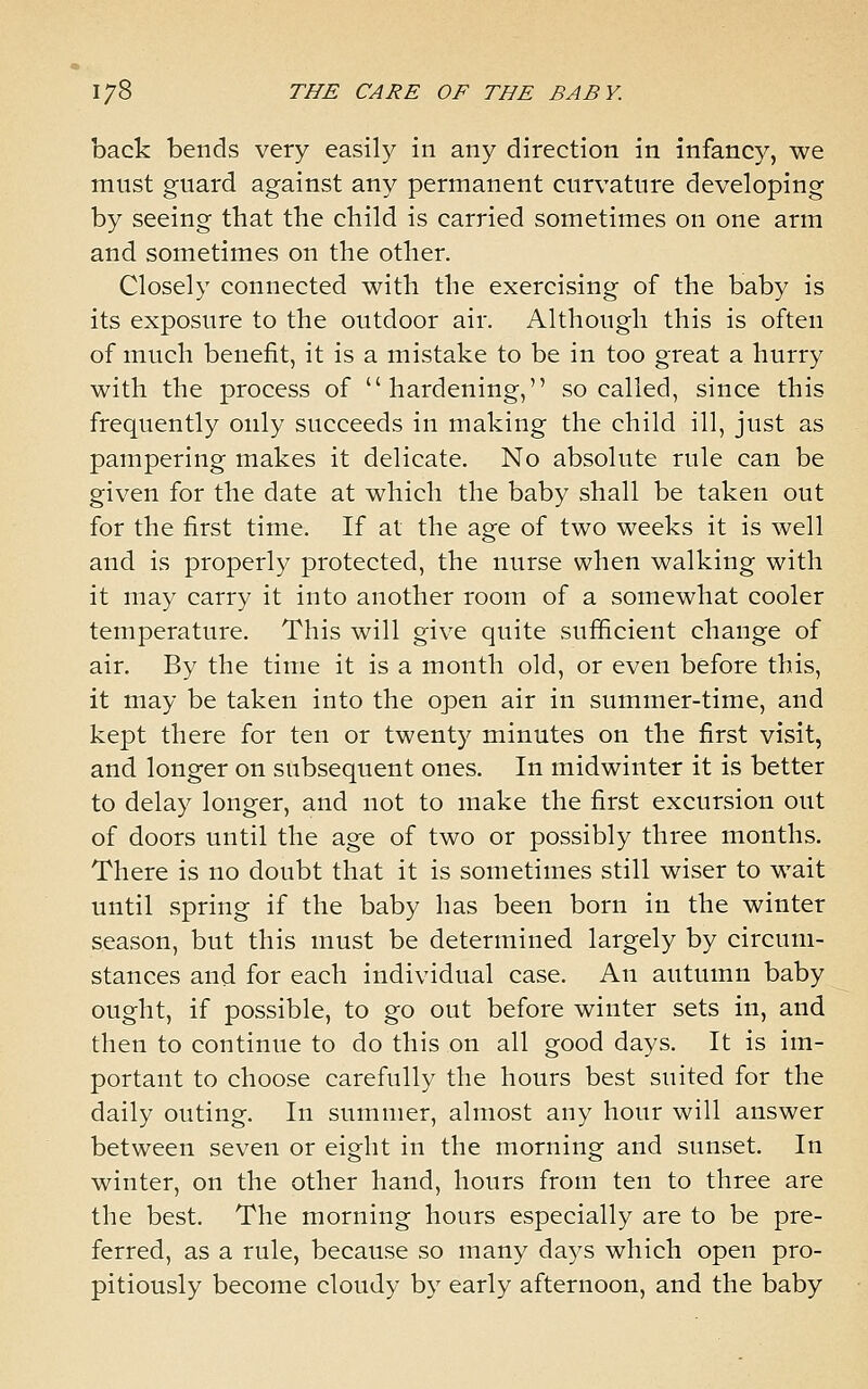 back bends very easily in any direction in infancy, we must guard against any permanent curvature developing by seeing that tbe child is carried sometimes on one arm and sometimes on the other. Closely connected with the exercising of the baby is its exposure to the outdoor air. Although this is often of much benefit, it is a mistake to be in too great a hurry with the process of hardening, so called, since this frequently only succeeds in making the child ill, just as pampering makes it delicate. No absolute rule can be given for the date at which the baby shall be taken out for the first time. If at the age of two weeks it is well and is properly protected, the nurse when walking with it may carry it into another room of a somewhat cooler temperature. This will give quite sufficient change of air. By the time it is a month old, or even before this, it may be taken into the open air in summer-time, and kept there for ten or twenty minutes on the first visit, and longer on subsequent ones. In midwinter it is better to delay longer, and not to make the first excursion out of doors until the age of two or possibly three months. There is no doubt that it is sometimes still wiser to wait until spring if the baby has been born in the winter season, but this must be determined largely by circum- stances and for each individual case. An autumn baby ought, if possible, to go out before winter sets in, and then to continue to do this on all good days. It is im- portant to choose carefully the hours best suited for the daily outing. In summer, almost any hour will answer between seven or eight in the morning and sunset. In winter, on the other hand, hours from ten to three are the best. The morning hours especially are to be pre- ferred, as a rule, because so many days which open pro- pitiously become cloudy by early afternoon, and the baby