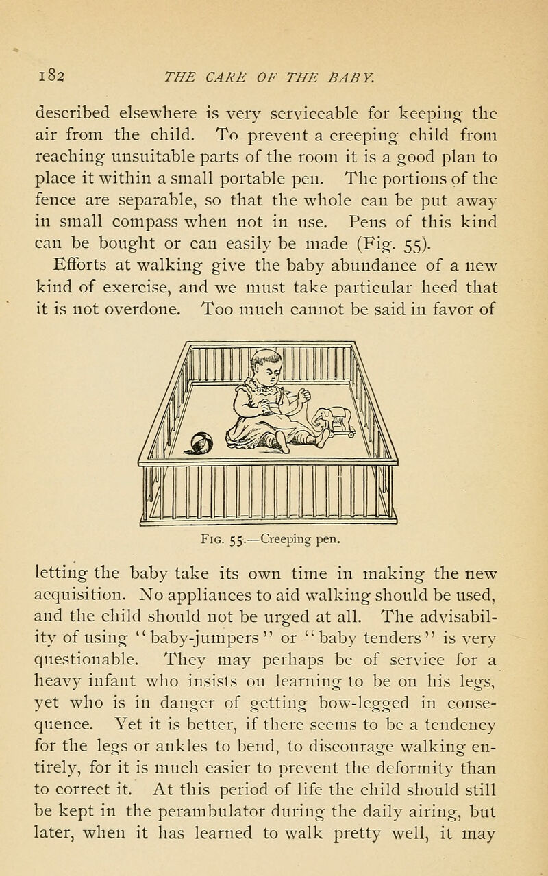 described elsewhere is very serviceable for keeping the air from the child. To prevent a creeping child from reaching unsuitable parts of the room it is a good plan to place it within a small portable pen. The portions of the fence are separable, so that the whole can be put away in small compass when not in use. Pens of this kind can be bought or can easily be made (Fig. 55). Efforts at walking give the baby abundance of a new kind of exercise, and we must take particular heed that it is not overdone. Too much cannot be said in favor of Fig. 55.—Creeping pen. letting the baby take its own time in making the new acquisition. No appliances to aid walking should be used, and the child should not be urged at all. The advisabil- ity of using  baby-jumpers  or baby tenders is very questionable. They may perhaps be of service for a heavy infant who insists on learning to be on his legs, yet who is in danger of getting bow-legged in conse- quence. Yet it is better, if there seems to be a tendency for the legs or ankles to bend, to discourage walking en- tirely, for it is much easier to prevent the deformity than to correct it. At this period of life the child should still be kept in the perambulator during the daily airing, but later, when it has learned to walk pretty well, it may