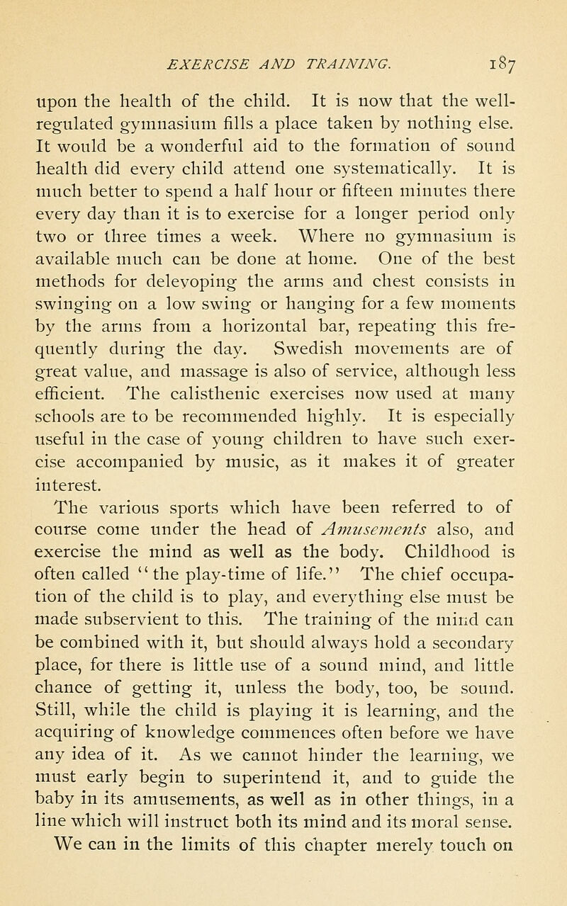 upon the health of the child. It is now that the well- regulated gymnasium fills a place taken by nothing else. It would be a wonderful aid to the formation of sound health did every child attend one systematically. It is much better to spend a half hour or fifteen minutes there every day than it is to exercise for a longer period only two or three times a week. Where no gymnasium is available much can be done at home. One of the best methods for deleyoping the arms and chest consists in swinging on a low swing or hanging for a few moments by the arms from a horizontal bar, repeating this fre- quently during the day. Swedish movements are of great value, and massage is also of service, although less efficient. The calisthenic exercises now used at many schools are to be recommended highly. It is especially useful in the case of young children to have such exer- cise accompanied by music, as it makes it of greater interest. The various sports which have been referred to of course come under the head of Amnsemeizfs also, and exercise the mind as well as the body. Childhood is often called  the play-time of life. The chief occupa- tion of the child is to play, and everything else must be made subservient to this. The training of the mind can be combined with it, but should always hold a secondary place, for there is little use of a sound mind, and little chance of getting it, unless the body, too, be sound. Still, while the child is playing it is learning, and the acquiring of knowledge commences often before we have any idea of it. As we cannot hinder the learning, we must early begin to superintend it, and to guide the baby in its amusements, as well as in other things, in a line which will instruct both its mind and its moral sense. We can in the limits of this chapter merely touch on